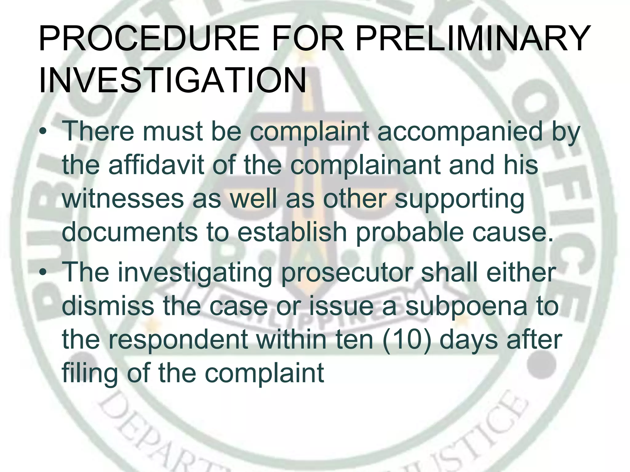 PROCEDURE FOR PRELIMINARY
INVESTIGATION
• There must be complaint accompanied by
the affidavit of the complainant and his
witnesses as well as other supporting
documents to establish probable cause.
• The investigating prosecutor shall either
dismiss the case or issue a subpoena to
the respondent within ten (10) days after
filing of the complaint
 