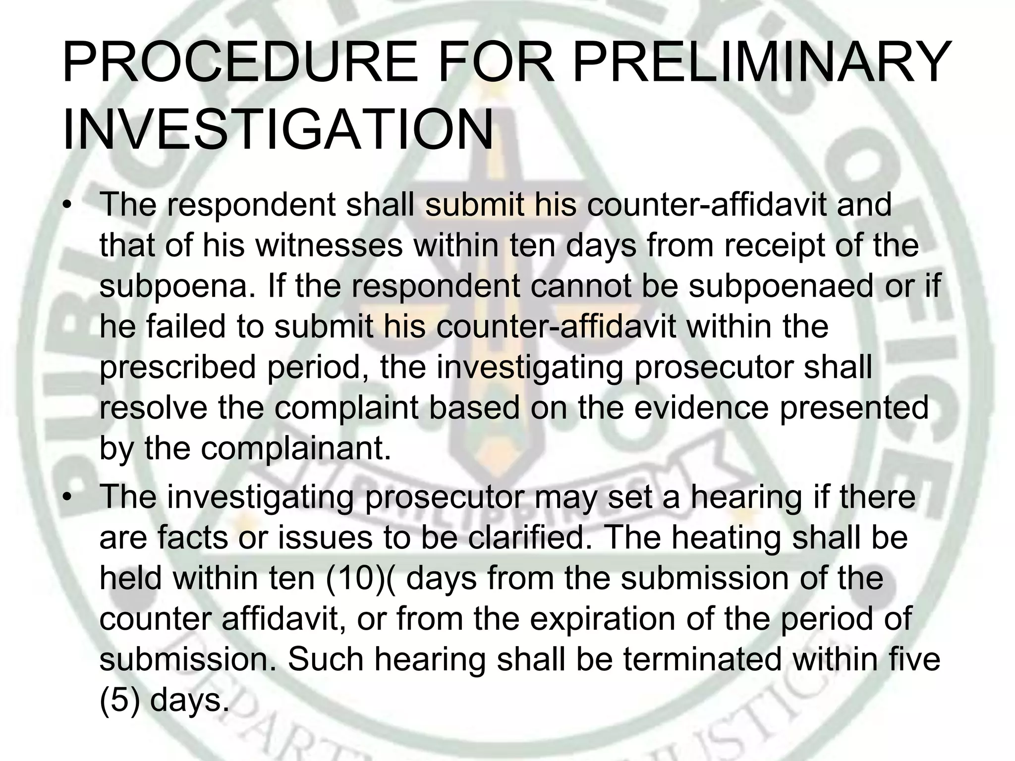 PROCEDURE FOR PRELIMINARY
INVESTIGATION
• The respondent shall submit his counter-affidavit and
that of his witnesses within ten days from receipt of the
subpoena. If the respondent cannot be subpoenaed or if
he failed to submit his counter-affidavit within the
prescribed period, the investigating prosecutor shall
resolve the complaint based on the evidence presented
by the complainant.
• The investigating prosecutor may set a hearing if there
are facts or issues to be clarified. The heating shall be
held within ten (10)( days from the submission of the
counter affidavit, or from the expiration of the period of
submission. Such hearing shall be terminated within five
(5) days.
 
