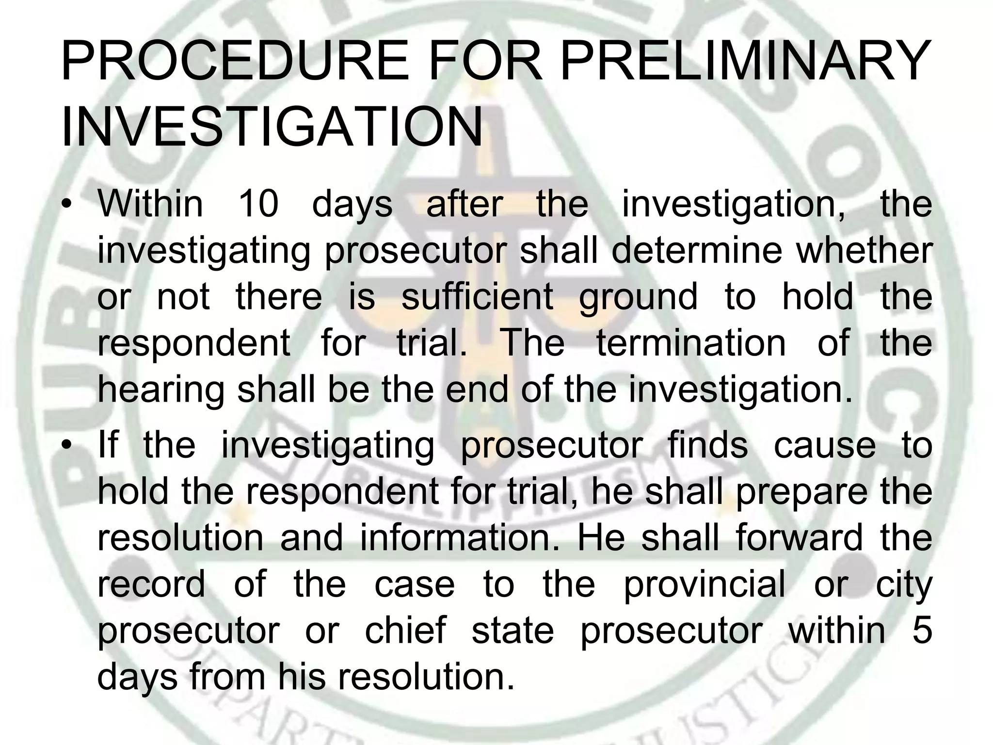 PROCEDURE FOR PRELIMINARY
INVESTIGATION
• Within 10 days after the investigation, the
investigating prosecutor shall determine whether
or not there is sufficient ground to hold the
respondent for trial. The termination of the
hearing shall be the end of the investigation.
• If the investigating prosecutor finds cause to
hold the respondent for trial, he shall prepare the
resolution and information. He shall forward the
record of the case to the provincial or city
prosecutor or chief state prosecutor within 5
days from his resolution.
 