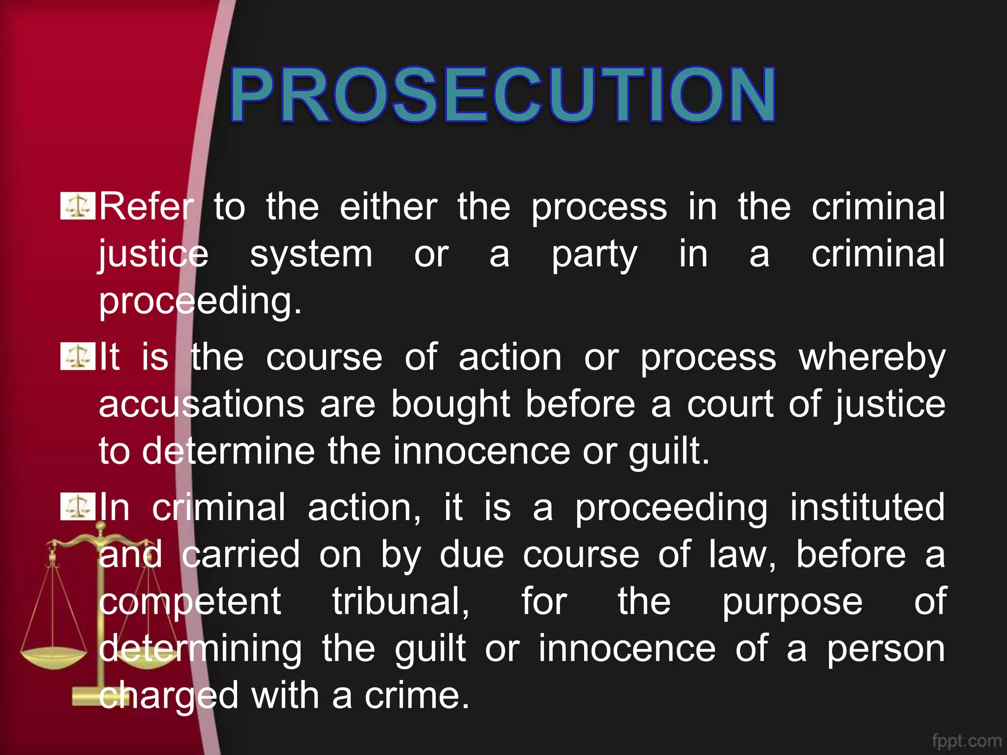 Refer to the either the process in the criminal
justice system or a party in a criminal
proceeding.
It is the course of action or process whereby
accusations are bought before a court of justice
to determine the innocence or guilt.
In criminal action, it is a proceeding instituted
and carried on by due course of law, before a
competent tribunal, for the purpose of
determining the guilt or innocence of a person
charged with a crime.
 