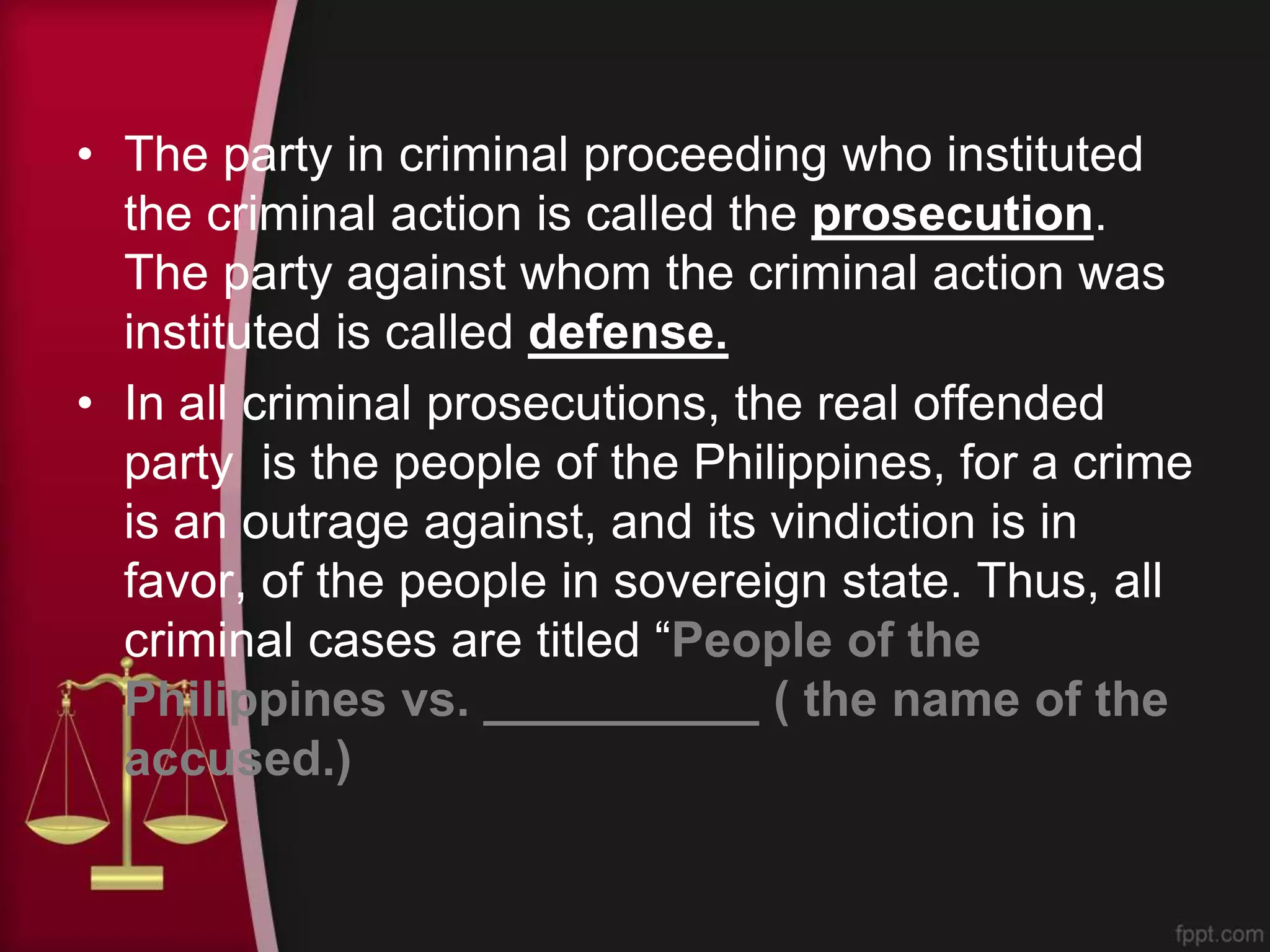 • The party in criminal proceeding who instituted
the criminal action is called the prosecution.
The party against whom the criminal action was
instituted is called defense.
• In all criminal prosecutions, the real offended
party is the people of the Philippines, for a crime
is an outrage against, and its vindiction is in
favor, of the people in sovereign state. Thus, all
criminal cases are titled “People of the
Philippines vs. __________ ( the name of the
accused.)
 