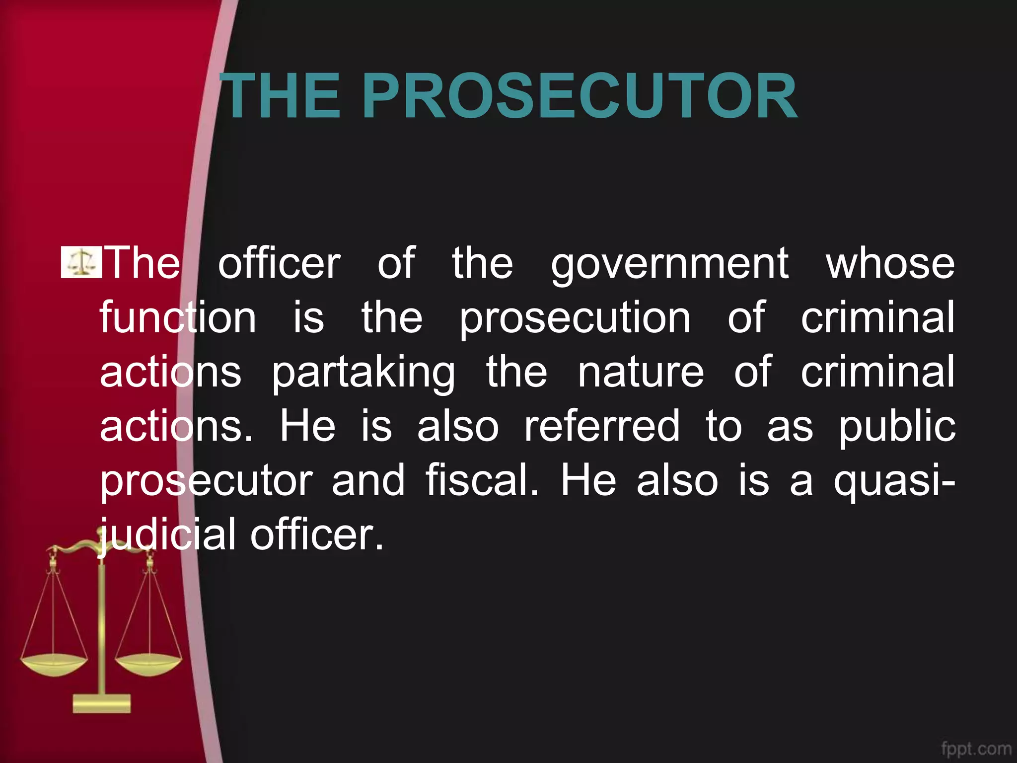 THE PROSECUTOR
The officer of the government whose
function is the prosecution of criminal
actions partaking the nature of criminal
actions. He is also referred to as public
prosecutor and fiscal. He also is a quasi-
judicial officer.
 