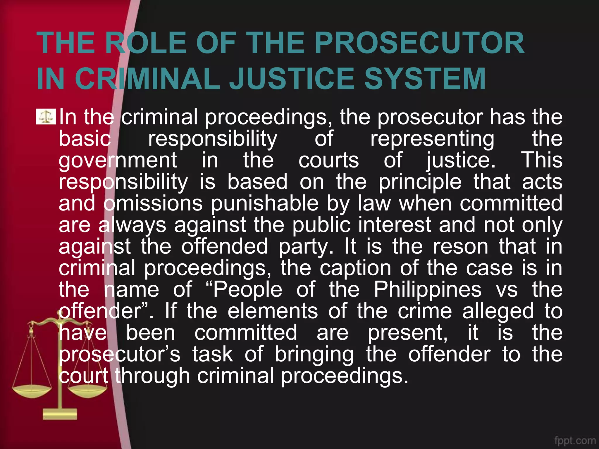 THE ROLE OF THE PROSECUTOR
IN CRIMINAL JUSTICE SYSTEM
In the criminal proceedings, the prosecutor has the
basic responsibility of representing the
government in the courts of justice. This
responsibility is based on the principle that acts
and omissions punishable by law when committed
are always against the public interest and not only
against the offended party. It is the reson that in
criminal proceedings, the caption of the case is in
the name of “People of the Philippines vs the
offender”. If the elements of the crime alleged to
have been committed are present, it is the
prosecutor’s task of bringing the offender to the
court through criminal proceedings.
 