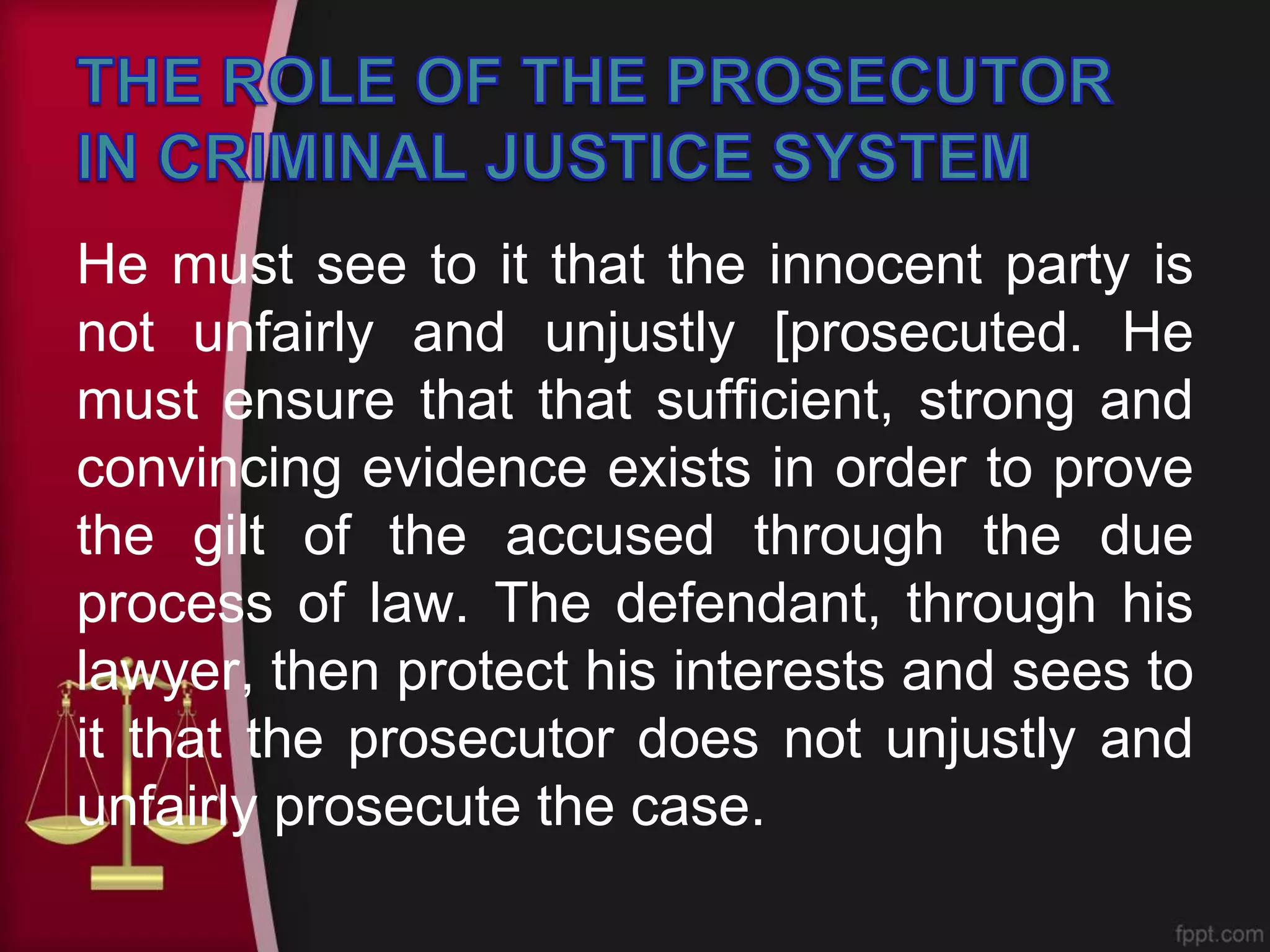 He must see to it that the innocent party is
not unfairly and unjustly [prosecuted. He
must ensure that that sufficient, strong and
convincing evidence exists in order to prove
the gilt of the accused through the due
process of law. The defendant, through his
lawyer, then protect his interests and sees to
it that the prosecutor does not unjustly and
unfairly prosecute the case.
 