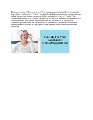 The second premise of Zoccorro, et. al. (2004), maintains that the traits differ in how directly
they influence leadership. A) True B) False Question 3 (10 points) Examples of distal attributes
include dispositional attributes, cognitive abilities, and motives/values. A) True B) False
Question 4 (10 points) Select the best combination: The GLOBE leadership dimensions include
A) self-protective, participative, human orientation and autonomous. B) autonomous,
charismatic, power distance and self-protective. C) performance, orientation, assertiveness
orientation and collectivism. D) participative, team oriented, human orientation and future
orientation.
 