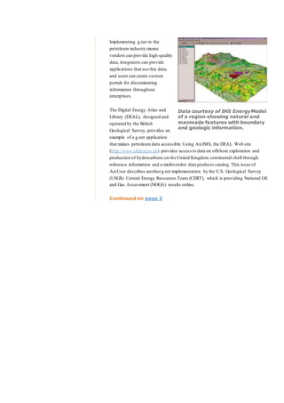 Implementing g.net in the
petroleum industry means
vendors can provide high-quality
data, integrators can provide
applications that use this data,
and users can create custom
portals for disseminating
information throughout
enterprises.
The Digital Energy Atlas and
Library (DEAL), designed and
operated by the British
Geological Survey, provides an
example of a g.net application
that makes petroleum data accessible.Using ArcIMS, the DEAL Web site
(http://www.ukdeal.co.uk) provides access to data on offshore exploration and
production of hydrocarbons on the United Kingdom continental shelf through
reference information and a multivendor data products catalog. This issue of
ArcUser describes anotherg.net implementation by the U.S. Geological Survey
(USGS) Central Energy Resources Team (CERT), which is providing National Oil
and Gas Assessment (NOGA) results online.
Continued on page 2
Data courtesy of IHS EnergyModel
of a region showing natural and
manmade features with boundary
and geologic information.
 