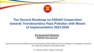The Second Roadmap on ASEAN Cooperation
towards Transboundary Haze Pollution with Means
of Implementation 2023-2030
Launch of the Second ASEAN Haze-Free Roadmap (2023-2030) and Policy Dialogue on Strategies and Action
for Achieving a Haze-Free Southeast Asia
21 February 2024, Jakarta, Indonesia
Environment Division
ASEAN Secretariat
 