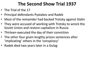 The Second Show Trial 1937
• The Trial of the 17
• Principal defendants Pyatakov and Radek
• Most of the remainder had backed Trotsky against Stalin
• They were accused of working with Trotsky to wreck the
Soviet Union and restore capitalism in Russia
• Thirteen executed the day of their conviction
• The other four given lengthy prison sentences after
‘implicating’ others in the ‘conspiracy’
• Radek died two years later in a Gulag
 