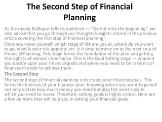 The Second Step of Financial
Planning
As the movie Badlapur tells its audience — “Do not miss the beginning”, we
also advise that you go through our thoughts/insights shared in the previous
article covering the first step of financial planning -
Once you know yourself, which stage of life are you at, where do you want
to go, what is your risk appetite etc. it is time to move on to the next step of
Financial Planning. This stage forms the foundation of the plan and getting
this right is of utmost importance. This is the Goal Setting stage — wherein
you decide upon your financial goals and where you need to be in terms of
finances in order to achieve them.
The Second Step
The second step of financial planning is to create your financial goals. This
forms the bedrock of your financial plan. Knowing where you want to go will
not only dictate how much money you need but also the asset class in
which you need to invest. Therefore, setting goals is highly critical. Here are
a few pointers that will help you in setting your financial goals.
 