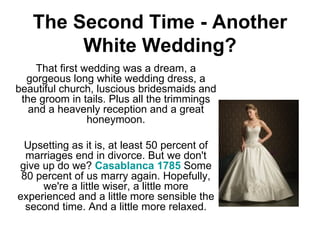 The Second Time - Another White Wedding? That first wedding was a dream, a gorgeous long white wedding dress, a beautiful church, luscious bridesmaids and the groom in tails. Plus all the trimmings and a heavenly reception and a great honeymoon. Upsetting as it is, at least 50 percent of marriages end in divorce. But we don't give up do we?  Casablanca 1785  Some 80 percent of us marry again. Hopefully, we're a little wiser, a little more experienced and a little more sensible the second time. And a little more relaxed. 