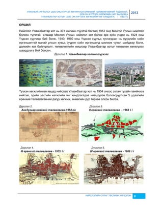 УЛААНБААТАР ХОТЫГ 2020 ОНЫ ХҮРТЭЛ ХӨГЖҮҮЛЭХ ЕРӨНХИЙ ТӨЛӨВЛӨГӨӨНИЙ ТОДОТГОЛ, 
2030 ОН ХҮРТЭЛХ ХӨГЖЛИЙН ЧИГ ХАНДЛАГА 
УЛААНБААТАР ХОТЫН 2030 ОН ХҮРТЭЛХ ХӨГЖЛИЙН ЧИГ ХАНДЛАГА / II БОТЬ 
2013 
НИЙСЛЭЛИЙН ЗУРАГ ТӨСЛИЙН ХҮРЭЭЛЭН 8 
ОРШИЛ 
Нийслэл Улаанбаатар хот нь 373 жилийн түүхтэй бөгөөд 1912 онд Монгол Улсын нийслэл 
болсон түүхтэй. Улмаар Монгол Улсын нийслэл хот болох эрх çүйн үндэс нь 1924 оны 
Үндсэн хуулиар бий болж, 1940, 1960 оны Үндсэн хуульд тусгагдсан нь нүүдлийн соёл 
иргэншилтэй манай улсын хувьд суурин соёл иргэншилд шилжих чухал шийдвэр болж, 
дэлхийн хот байгуулалт, төлөвлөлтийн жишгээр Улаанбаатар хотыг төлөвлөн хөгжүүлэх 
шаардлага бий болсон. 
Дүрслэл 1. Улаанбаатар хотын түүхээс 
Түүхэн хөгжлийнхөө явцад нийслэл Улаанбаатар хот нь 1954 оноос эхлэн тухайн үеийнхээ 
нийгэм, эдийн çасгийн хөгжлийн чиг хандлагадаа нийцүүлэн боловсруулсан 5 удаагийн 
ерөнхий төлөвлөгөөний дагуу хөгжиж, өнөөгийн дүр төрхөө олсон билээ. 
Дүрслэл 2. Дүрслэл 3. 
Àнхдугаар åрөнхèé төлөâлөгөө-1954 он II åрөнхèé төлөâлөгөө - 1963 îí 
Дүрслэл 4. Дүрслэл 5. 
III åрөнхèé төлөâлөгөө - 1975 îí IV åрөнхèé төлөâлөгөө - 1986 îí 
 