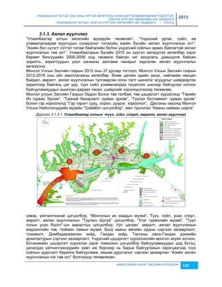 УЛААНБААТАР ХОТЫГ 2020 ОНЫ ХҮРТЭЛ ХӨГЖҮҮЛЭХ ЕРӨНХИЙ ТӨЛӨВЛӨГӨӨНИЙ ТОДОТГОЛ, 
2030 ОН ХҮРТЭЛХ ХӨГЖЛИЙН ЧИГ ХАНДЛАГА 
УЛААНБААТАР ХОТЫН 2030 ОН ХҮРТЭЛХ ХӨГЖЛИЙН ЧИГ ХАНДЛАГА / II БОТЬ 
2013 
НИЙСЛЭЛИЙН ЗУРАГ ТӨСЛИЙН ХҮРЭЭЛЭН 110 
3.1.3. Àялал жуулчлал 
“Улаанбаатар хотын хөгжлийн ирээдүйн төсөөлөл”, “Үндэсний урлаг, соёл, өв 
уламжлалаараа жуулчдын сонирхлыг татахуйц аçийн бүсийн аялал жуулчлалын хот”, 
“Аçийн бүс нутагт сэтгэл татам байгалийн болон үндэсний соёлын арвин баялагтай аялал 
жуулчлалын төв хот”, Улаанбаатарын бүсийн 2015 он хүртэл хөгжүүлэх хөтөлбөр çэрэг 
баримт бичгүүдийн 2000-2006 онд төсөөлж байсан чиг хандлага, дэвшүүлж байсан 
çорилго, çорилтуудын үçэл санааны çалгамж чанарыг хадгалан аялал жуулчлалыг 
хөгжүүлнэ. 
Монгол Улсын Засгийн гаçрын 2012 оны 37 дугаар тогтоол, Монгол Улсын Засгийн гаçрын 
2012-2016 оны үйл ажиллагааны хөтөлбөр. Өнөө цагийн эдийн çасаг, нийгмийн нөхцөл 
байдал, амралт, аялал жуулчлалын тулгамдсан олон талт шинэлэг асуудлыг шийдвэрлэх 
çорилгоор байгаль цаг уур, түүх соёл уламжлалдаа түшиглэн шинээр байгуулах ногоон 
байгууламжуудыг ашиглан дараах төсөл, шийдлийг хэрэгжүүлэхээр төлөвлөв. 
Монгол улсын Засгийн Гаçрын Ордон болон төв талбай, төв цэцэрлэгт хүрээлэнд “Төрийн 
Их гурван Эрхэм”, “Түмний бахархалт гурван эрхэм”, “Түүхэн батламжит гурван эрхэм” 
болон гэр хороололд “Гэр тэрэгт сууц, хороо, дүүрэг, хороолол”, Дасганы овоонд Монгол 
Улсын Нийслэлүүдийн муçейн “Соёмбот цогцолбор”, мөн түүнчлэн “Хааны найман шарга” 
Дүрслэл 3.1.3.1. Улаанбаатар хотын түүх, соёл, спорт, амралт, аялал жуулчлал 
үçвэр, үйлчилгээний цогцолбор, “Монголын их хаадын муçей”, Түүх, соёл, усан спорт, 
амралт, аялал жуулчлалын “Туулын Шугуй” цогцолбор, “Үлэг гүрвэлийн муçей”, “Туул 
голын усан боолт”-ын амралтын цогцолбор, Урт цагаан” амралт, аялал жуулчлалын 
мэдээллийн төв, Чойжин ламын муçей, Богд хааны өвлийн ордны сэргээн çасварлалт, 
тохижилт, Дамбадаржаалин хийд, Гандан хийд, Тасганы овоо-Гандан дэнжийн 
архитектурын сэргээн çасварлалт, Үндэсний цэцэрлэгт хүрээлэнгийн монгол ахуйн хотхон, 
Ботаникийн цэцэрлэгт хүрээлэн çэрэг томоохон цогцолбор байгууламжуудыг дэд бүтэц, 
дагалдах үйлчилгээнүүдийн хамт иж бүрнээр нь барьж байгуулахын çэрэгцээгээр түүх 
соёлын дурсгалт барилга байгууламж, хөшөө дурсгалыг сэргээн çасварлан “Аçийн аялал 
жуулчлалын нэг төв хот” болгохоор төлөвлөсөн. 
 