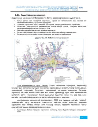 УЛААНБААТАР ХОТЫГ 2020 ОНЫ ХҮРТЭЛ ХӨГЖҮҮЛЭХ ЕРӨНХИЙ ТӨЛӨВЛӨГӨӨНИЙ ТОДОТГОЛ, 
2030 ОН ХҮРТЭЛХ ХӨГЖЛИЙН ЧИГ ХАНДЛАГА 
УЛААНБААТАР ХОТЫН 2030 ОН ХҮРТЭЛХ ХӨГЖЛИЙН ЧИГ ХАНДЛАГА / II БОТЬ 
2013 
НИЙСЛЭЛИЙН ЗУРАГ ТӨСЛИЙН ХҮРЭЭЛЭН 132 
3.3.3. Хºäºëãººíèé ìеíежìеíò. 
Хөдөлгөөний менежментийг боловсронгүй болгох дараах арга хэмжээнүүдийг авна. 
 Хотын доторх хэт төвлөрлийг сарниулах, тараах хот төлөвлөлтийн арга хэмжээ авч 
хөдөлгөөний ачаалал, түгжрэлийг бууруулах 
 Тээврийн хэрэгслийн тооны өсөлтийг хяçгаарлаж, чанаржуулах бодлого баримтлах 
 Хөдөлгөөн çохицуулалтын менежментийг боловсронгүй болгож, тээврийн хэрэгслийн 
хөдөлгөөний хяçгаарлалтын бүсүүд тогтоох, 
 Нийтийн тээврийн бүх төрлийг эрчимтэй хөгжүүлэх 
 Хотын хэмжээнд авто çогсоолын ашиглалтын менежментийн арга хэмжээ авах 
 Хотын доторх логистикийн /түгээлт/ асуудлыг çөв оновчтой шийдвэрлэх 
Дүрслэл 3.3.3.1. Хөдөлгөөнèé мåнåжмåнт 
Хот төлөвлөлтийн арга хэмжээ. Хотын төвлөрлийг сарниулах, хөдөлгөөнд 
оролцогчдын çорчилтын хугацааг богиносгох, гудамж çамын ачааллыг жигд болгох, çамын 
хөдөлгөөний түгжрэлийг бууруулах, хөдөлгөөний чиглэлийн давхцалыг багасгах, 
çорилгоор нэг төвт хотоос олон төвт хот болгох архитектур орон çайн төлөвлөлтийн 
шийдлийн дагуу барилгажилт бүхий суурьшлыг түшиглэн хотын төв, дэд төв, олон 
нийтийн төвүүдийг байгуулах хот төлөвлөлтийн арга хэмжээ авагдана. 
Автомашины хэрэглээний хязгаарлалт. 2030 оны түвшинд нийтийн тээврийг 
төлөвлөлтийн дагуу хөгжүүлсэн тохиолдолд нийслэл хотын хэмжээнд тээврийн 
хэрэгслийн тоог 400-500 мянган нэгж байхаар тооцож, тээврийн хэрэгслийн тооны 
өсөлтийг хяçгаарлах дараах арга хэмжээг авна. 
 Ашиглагдаж байсан тээврийн хэрэгслийн импортод төрөл бүрийн татварын хяçгаарлалт 
хийх 
 