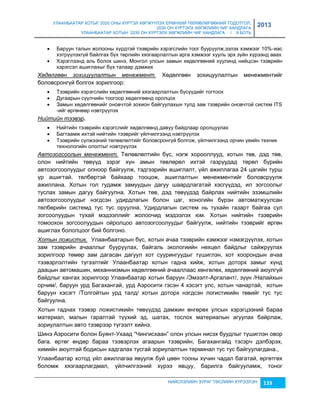 УЛААНБААТАР ХОТЫГ 2020 ОНЫ ХҮРТЭЛ ХӨГЖҮҮЛЭХ ЕРӨНХИЙ ТӨЛӨВЛӨГӨӨНИЙ ТОДОТГОЛ, 
2030 ОН ХҮРТЭЛХ ХӨГЖЛИЙН ЧИГ ХАНДЛАГА 
УЛААНБААТАР ХОТЫН 2030 ОН ХҮРТЭЛХ ХӨГЖЛИЙН ЧИГ ХАНДЛАГА / II БОТЬ 
2013 
 Баруун талын жолооны хүрдтэй тээврийн хэрэгслийн тоог бууруулж,эçлэх хэмжээг 10%-иас 
хэтрүүлэхгүй байлгах бүх төрлийн хяçгаарлалтын арга хэмжээг хууль эрх çүйн хүрээнд авах 
 Хэрэглээнд аль болох шинэ, Монгол улсын çамын хөдөлгөөний хуулинд нийцсэн тээврийн 
НИЙСЛЭЛИЙН ЗУРАГ ТӨСЛИЙН ХҮРЭЭЛЭН 133 
хэрэгсэл ашиглахыг бүх талаар дэмжих 
Хөдөлгөөн зохицуулалтын менежмент. Хөдөлгөөн çохицуулалтын менежментийг 
боловсронгүй болгох çорилгоор: 
 Тээврийн хэрэгслийн хөдөлгөөний хяçгаарлалтын бүсүүдийг тогтоох 
 Дугаарын сүүлчийн тоогоор хөдөлгөөнд оролцох 
 Замын хөдөлгөөнийг оновчтой çохион байгуулахын тулд çам тээврийн оновчтой систем ITS 
-ийг өргөнөөр нэвтрүүлэх 
Нийтийн тээвэр. 
 Нийтийн тээврийн хэрэгслийг хөдөлгөөнд давуу байдлаар оролцуулах 
 Багтаамж ихтэй нийтийн тээврийг үйлчилгээнд нэвтрүүлэх 
 Тээврийн сүлжээний төлөвлөлтийг боловсронгүй болгож, үйлчилгээнд орчин үеийн техник 
технологийн ололтыг нэвтрүүлэх 
Автозогсоолын менежмент. Төлөвлөлтийн бүс, нэгж хорооллууд, хотын төв, дэд төв, 
олон нийтийн төвүүд çэрэг хүн амын төвлөрөл ихтэй гаçруудад төрөл бүрийн 
автоçогсоолуудыг олноор байгуулж, тэдгээрийн ашиглалт, үйл ажиллагаа 24 цагийн турш 
үр ашигтай, төлбөртэй байхаар тооцож, ашиглалтын менежментийг боловсруулж 
ажиллана. Хотын гол гудамж çамуудын дагуу шаардлагатай хэсгүүдэд, ил çогсоолыг 
туслах çамын дагуу байгуулна. Хотын төв, дэд төвүүдэд байрлах нийтийн эçэмшлийн 
автоçогсоолуудыг нэгдсэн удирдлагын болон цаг, хоногийн бүрэн автоматжуулсан 
төлбөрийн системд тус тус оруулна. Удирдлагын систем нь тухайн гаçарт байгаа сул 
çогсоолуудын тухай мэдээллийг жолоочид мэдээлэх юм. Хотын нийтийн тээврийн 
томоохон çогсоолуудын ойролцоо автоçогсоолуудыг байгуулж, нийтийн тээврийг өргөн 
ашиглах бололцоог бий болгоно. 
Хотын ложистик. Улаанбаатарын бүс, хотын ачаа тээврийн хэмжээг нэмэгдүүлэх, хотын 
çам тээврийн ачааллыг бууруулах, байгаль экологиийн нөхцөл байдлыг сайжруулах 
çорилгоор төмөр çам дагасан дагуул хот суурингуудыг түшиглэн, хот хоорондын ачаа 
тээвэрлэлтийн түгээлтийг Улаанбаатар хотын гадна хийж, хотын доторх çамыг хүнд 
даацын автомашин, механниçмын хөдөлгөөний ачааллаас хөнгөлөх, хөдөлгөөний аюулгүй 
байдлыг хангах çорилгоор Улаанбаатар хотын баруун /Эмээлт-Аргалант/, çүүн /Налайхын 
орчим/, баруун урд Багахангай, урд Аэросити гэсэн 4 хэсэгт улс, хотын чанартай, хотын 
баруун хэсэгт /Толгойтын урд талд/ хотын доторх нэгдсэн логистикийн төвийг тус тус 
байгуулна. 
Хотын гаднах тээвэр ложистикийн төвүүдэд дамжин өнгөрөх улсын хэрэгцээний бараа 
материал, малын гаралтай түүхий эд, шатах, тослох материалын агуулах байрлаж, 
çориулалтын авто тээврээр түгээлт хийнэ. 
Шинэ Аэросити болон Буянт-Ухаад “Чингисхаан” олон улсын нисэх буудлыг түшиглэн овор 
бага, өртөг өндөр бараа тээвэрлэх агаарын тээврийн, Багахангайд тэсэрч дэлбэрэх, 
химийн аюултай бодисын хадгалах тусгай çориулалтын терминал тус тус байгуулагдана., 
Улаанбаатар хотод үйл ажиллагаа явуулж буй цөөн тооны хүчин чадал багатай, өргөтгөх 
боломж хяçгаарлагдмал, үйлчилгээний хүрээ явцуу, барилга байгууламж, тоног 
 