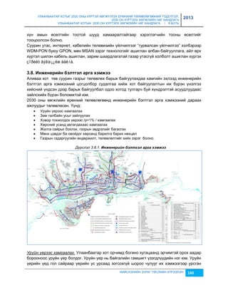 УЛААНБААТАР ХОТЫГ 2020 ОНЫ ХҮРТЭЛ ХӨГЖҮҮЛЭХ ЕРӨНХИЙ ТӨЛӨВЛӨГӨӨНИЙ ТОДОТГОЛ, 
2030 ОН ХҮРТЭЛХ ХӨГЖЛИЙН ЧИГ ХАНДЛАГА 
УЛААНБААТАР ХОТЫН 2030 ОН ХҮРТЭЛХ ХӨГЖЛИЙН ЧИГ ХАНДЛАГА / II БОТЬ 
2013 
хүн амын өсөлтийн тоотой шууд хамааралтайгаар хэрэглэгчийн тооны өсөлтийг 
тооцоолсон болно. 
Суурин утас, интернет, кабелийн телевиçийн үйлчилгээг “гурвалсан үйлчилгээ” хэлбэрээр 
WDM-PON буюу GPON, мөн MSAN çэрэг технологийг ашиглан албан байгууллага, айл өрх 
хүртэл шилэн кабель ашиглан, çарим шаардлагатай гаçар утасгүй холболт ашиглан хүргэх 
çîðèëò äýâø¿¿ëæ áàéíà. 
3.8. Иíжеíеðèéí áýëòãýë àðãà õýìжýý 
Аливаа хот төв суурин гаçрыг төлөвлөх барьж байгуулахдаа хамгийн эхлээд инженерийн 
бэлтгэл арга хэмжээний цогцолбор судалгаа хийж хот байгуулалтын иж бүрэн үнэлгээ 
хийсний үндсэн дээр барьж байгуулбал одоо хотод тулгарч буй хүндрэлтэй асуудлуудаас 
çайлсхийх бүрэн боломжтой юм. 
2030 оны хөгжлийн ерөнхий төлөвлөгөөнд инженерийн бэлтгэл арга хэмжээний дараах 
ажлуудыг төлөвлөсөн. Үүнд: 
 Уруйн үерээс хамгаалах 
 Зам талбайн усыг çайлуулах 
 Ховор тохиолдох үерээс /p=1% / хамгаалах 
 Хөрсний усанд автагдахаас хамгаалах 
 Жалга сайрыг бэхлэх, гаçрын эвдрэлийг багасгах 
 Мөнх цэвдэг ба овойдог хөрсөнд барилга барих нөхцөл 
 Гаçрын гадаргуугийн өндөржилт, төлөвлөлтийг хийх çэрэг болно. 
Дүрслэл 3.8.1. Инжåнåрèéн бэлтгэл арга хэмжээ 
Уруйн үерээс хамгаалах. Улаанбаатар хот орчимд богино хугацаанд эрчимтэй орох аадар 
борооноос уруйн үер болдог. Уруйн үер нь байгалийн гамшигт үçэгдлүүдийн нэг юм. Уруйн 
үерийн үед гол сайраар үерийн ус урсаад çогсохгүй шороо чулууг их хэмжээгээр урсган 
НИЙСЛЭЛИЙН ЗУРАГ ТӨСЛИЙН ХҮРЭЭЛЭН 160 
 