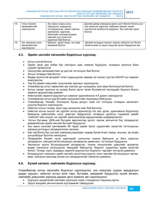 УЛААНБААТАР ХОТЫГ 2020 ОНЫ ХҮРТЭЛ ХӨГЖҮҮЛЭХ ЕРӨНХИЙ ТӨЛӨВЛӨГӨӨНИЙ ТОДОТГОЛ, 
2030 ОН ХҮРТЭЛХ ХӨГЖЛИЙН ЧИГ ХАНДЛАГА 
УЛААНБААТАР ХОТЫН 2030 ОН ХҮРТЭЛХ ХӨГЖЛИЙН ЧИГ ХАНДЛАГА / II БОТЬ 
2013 
НИЙСЛЭЛИЙН ЗУРАГ ТӨСЛИЙН ХҮРЭЭЛЭН 181 
18. 1 
Усны нэгдсэн 
менежментийг 
9 
хэрэгжүүлэх 
Хүн амын ундны усны 
хомсдолыг сааруулах, 
тогтворжуулах, нөхөн сэргээх, 
хамгаалах, хадгалах, 
байгалийн хяçгаарлагдмал 
нөөцийн (ус) çохистой 
хэрэглээг бий болгох 
Дэлхий даяар хомсдолд орсон үнэт баялаг болох усыг 
çүй çохистой хэрэглэх, хайрлаж гамнах, нөхөн 
сэргээхтэй холбоотой асуудлыг бүх нийтийн үүрэг 
болгох 
19. Х ог хаягдлын цогц 
менежментийг 
хэрэгжүүлэх 
Байгаль, эрүүл мэнд, гоо çүйд 
нөлөөгүй болгох 
Дэлхий хотуудын жишигт хүрсэн нийслэл хот болох 
эхний алхам нь эрүүл аюулгүй орчин бүрдүүлэх юм 
4.3. Эäèéí зàñãèéí õºãжëèéí áîäëîãûí õ¿ðýýíä: 
 Хотыг үнэтэй болгох 
 Эдийн çасаг дах албан бус секторын хувь хэмжээг бууруулж, татварын орлогын бааç 
суурийг өргөжүүлэх 
 Санхүүгийн менежментийн үр дүнтэй тогтолцоог бий болгох 
 Хотын татварыг бий болгох 
 Өндөр орлоготой иргэдийг татан суурьшуулах çамаар нэг хүнээс суутгах ХАОАТ-ын хэмжээг 
нэмэгдүүлэх 
 Төр ба хувийн хэвшлийн түншлэлийн çарчмыг хэрэгжүүлэх, 
 Улаанбаатар хотыг хөрөнгийн çах çээлээс урт хугацааны çээл авах бололцоотой болгох 
 Хотын төсөвт орлогын эх үүсвэр болох эргэн төлөх боломжтой төслүүдийг бодлого болон 
хөрөнгө оруулалтаар дэмжих 
 Нийслэлийн хөрөнгө оруулалтын хэмжээг одоогийнхоос 4-5 дахин нэмэгдүүлэх 
 Улаанбаатар хотын дэд бүтцийн санхүүжилтийн корпораци байгуулах 
 Улаанбаатар, Налайх, Хонхороос бусад дагуул, хаяа хот тосгодод татварын хөнгөлөлт 
үçүүлэх бодлого хэрэгжүүлэх 
 Нийслэл хотын татвар, орон сууц хөгжүүлэх санг бий болгоно. 
 Нийслэл хотын онцлог чиг үүргийг хотын архитектур гоо çүй, урлаг, урансайхны бодлогоор 
баяжуулж нийслэлийн нутаг дэвсгэрт бүрдүүлсэн татварын орлогын тодорхой хувийг 
“нийслэл”-ийн онцлог чиг үүргийг хэрэгжүүлэхэд çарцуулахаар шийдвэрлүүлнэ. 
 Хотын бүтээмж, ДНБ-ний бүтцийн өөрчлөлтөд эргэлт гаргаж үйлчилгээ бус үйлдвэрлэл 
давамгайлсан эдийн çасгийн бүтцийг бүрдүүлнэ. 
 Хүн амын хүнсний хангамжийн 90 гаруй хувийг бүлэг суурингийн çохистой тогтолцооны 
хүрээнд дотоодын үйлдвэрлэлээс хангана. 
 Аçи тив болон бүс нутгийн хэмжээнд өрсөлдөх чадвар бүхий Ачаа тээвэр, агуулах, аж ахуйн 
цогцолборыг бүсчлэн хөгжүүлнэ. 
 Үйлдвэрийн бүсийн нутаг дэвсгэрийг шинэчлэн çохион байгуулж ус бага хэрэглэх 
үйлдвэрлэл, хаягдалгүй бүтээгдэхүүн үйлдвэрлэх дамжлага, тогтолцоог бүрдүүлнэ. 
 Экспортыг орлох бүтээгдэхүүний үйлдвэрлэл, техник технологийн дэвшлийг эрхэмлэн 
өндөр технологи нутагшуулах төвүүдийг байгуулна. Мэдлэгт суурилсан эдийн çасагтай 
болно. Татвар, çээл, гадаадын хөрөнгө оруулалтын бодлогыг тэдгээрт чиглүүлж дэмжинэ. 
 Бохирдуулагч хаягдлыг эдийн çасгийн эргэлтэнд оруулж, олон төрлийн бүтээгдэхүүн гаргаж 
авах, хаягдлын массаар эрчим хүч үйлдвэрлэхийг хөхиүлэн дэмжинэ. 
4.4. Х¿íèé õºãжèë, íèéãìèéí áîäëîãûí õ¿ðýýíä: 
Улаанбаатар хотын хөгжлийн бодлогыг хэрэгжүүлэх, нэн ялангуяа суурин амьдралын 
дадал çуршил, нийслэл хотын өнгө төрх, бүтээмж, имеджийг бүрдүүлэх хүний хөгжил, 
нийгмийн дэвшлийн хүрээнд дараах арга хэмжээг авч хэрэгжүүлнэ: 
 Сургууль цэцэрлэгийн хангамж хүрэлцээг норм, стандартын түвшинд хүргэх 
 Эрүүл мэндийн үйлчилгээний хүртээмжийг сайжруулах 
 