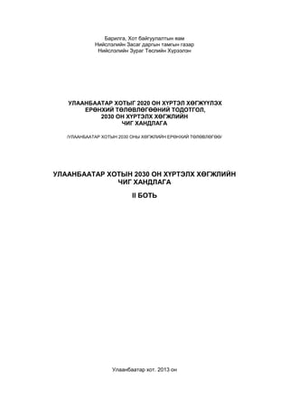 Барилга, Хот байгуулалтын яам 
Нийслэлийн Засаг даргын тамгын газар 
Нийслэлийн Зураг Төслийн Хүрээлэн 
УЛААНБААТАР ХОТЫГ 2020 ОН ХҮРТЭЛ ХӨГЖҮҮЛЭХ 
ЕРӨНХИЙ ТӨЛӨВЛӨГӨӨНИЙ ТОДОТГОЛ, 
2030 ОН ХҮРТЭЛХ ХӨГЖЛИЙН 
ЧИГ ХАНДЛАГА 
/УЛААНБААТАР ХОТЫН 2030 ОНЫ ХӨГЖЛИЙН ЕРӨНХИЙ ТӨЛӨВЛӨГӨӨ/ 
УЛААНБААТАР ХОТЫН 2030 ОН ХҮРТЭЛХ ХӨГЖЛИЙН 
ЧИГ ХАНДЛАГА 
II БОТЬ 
Улаанбаатар хот. 2013 он 
 