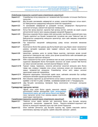 УЛААНБААТАР ХОТЫГ 2020 ОНЫ ХҮРТЭЛ ХӨГЖҮҮЛЭХ ЕРӨНХИЙ ТӨЛӨВЛӨГӨӨНИЙ ТОДОТГОЛ, 
2030 ОН ХҮРТЭЛХ ХӨГЖЛИЙН ЧИГ ХАНДЛАГА 
УЛААНБААТАР ХОТЫН 2030 ОН ХҮРТЭЛХ ХӨГЖЛИЙН ЧИГ ХАНДЛАГА / II БОТЬ 
2013 
Хоёрдугаар тэргүүлэх чиглэлд хүрэх стратегийн зорилтууд: 
Зîðèëò-2.1 Улаанбаатар хотод çориулсан хот төлөвлөлтийн бүсчлэлийн тогтолцоог бий болгон 
НИЙСЛЭЛИЙН ЗУРАГ ТӨСЛИЙН ХҮРЭЭЛЭН 20 
хуульчлах 
Зîðèëò-2.2 Дэд бүтцийн хангамжийн найдвартай эх үүсвэр, оновчтой байршлыг хотын өсөлт, 
хот байгуулалтын шаардлагад нийцүүлэн оновчтой тодорхойлох 
Зîðèëò-2.3 Ус хангамжийн найдвартай эх үүсвэрийг тогтоож, үйлдвэрлэлт борлуулалтын 
çохистой тогтолцоо, хэмнэлттэй хэрэглээг төлөвшүүлэх 
Зîðèëò-2.4 Хотын бүх иргэд аюулгүй, хүрээлэн буй орчинд ээлтэй, нийтийн аж ахуйн үндсэн 
үйлчилгээтэй тохилог орон сууцанд амьдрах нөхцөлийг бүрдүүлэх 
Зîðèëò-2.5 Монголын нүүдлийн болон суурин соёл иргэншлийн түүх болсон үндэсний орон сууц 
“Гэрийн хороолол”-ын бүсийн төлөвлөлтийг тусгайлан авч үçэж “Нийслэл”-ийн хот 
байгуулалтын шаардлагад нийцүүлэн архитектур, орон çайн өвөрмөц илэрхийлэл 
болгон хөгжүүлэх 
Зîðèëò-2.6 Гэр хорооллын нөхцөлийг сайжруулахад цэвэр ногоон хөгжлийн механиçм 
ашиглах. 
Зîðèëò-2.7 Хэсэгчилсэн болон бие даасан дэд бүтэц бүхий орон сууц барих санал санаачилгыг 
дэмжих, иргэдийн худалдан авах чадварт нийцсэн орон сууцны хангамжийг 
нэмэгдүүлэх 
Зîðèëò-2.8 Цахилгаан, дулааны шинэ эх үүсвэр барьж ашиглах, сэргээгдэх эрчим хүчний 
ашиглалтыг нэмэгдүүлж нар, салхи, усны эрчим хүчний болон хийн хангамжийн дан 
болон хоршсон хэрэглээг хөгжүүлэх 
Зîðèëò-2.9 ХАА-н çориулалтын бүс нутагт эрчимжсэн мал аж ахуй, усалгаатай гаçар тариаланд 
суурилсан фермерийн болон бэлчээрийн хосолсон аж ахуйн сүлжээг бий болгож 
хүн амын хүнсний хангамж, хүнсний аюулгүй байдлыг хангах 
Зîðèëò-2.10 Транçит тээвэр, терминаль, логистик үйлчилгээг çохистой хөгжүүлж авто болон 
төмөр çам, агаарын тээврийн олон улсын сүлжээнд нэгдэн улс хоорондын авто 
çамын төлөвлөлттэй уялдуулан Улаанбаатар хотын авто çамын ангилал 
çэрэглэлийг оновчтой тодорхойлох 
Зîðèëò-2.11 Мэдээлэл харилцааны технологийг эдийн çасаг, нийгмийн хөгжлийн бүх салбарт 
нэвтрүүлж хөгжлийн хурдасгуур болгон хөгжүүлэх 
Зîðèëò-2.12 Авто машины хэрэглээг үр дүнтэй болгон хотын çамын сүлжээг хөгжүүлэх, нийтийн 
òýýâðèéí òîãòîëöîîã ò¿ðãýí øóóðõàé, àøèãëàõàä õÿëáàð áîëãîí òºãөлдөржүүлэх. 
Зîðèëò-2.13 Дэд бүтцийн хангамжинд төвлөрсөн буюу хэсэгчилсэн тогтолцоог хослуулан 
хэрэглэх 
Гóðàвäóãààð òýðã¿¿ëýõ ÷èãëýë: 
“Иргэд, олон нийт болон хувийн хэвшлийг төрийн 
үйлчилгээнд татан оролцуулдаг Саéн засаглалтаé, 
дэâøèлтэт хууль эрх зүéн орчèн бүхèé хот байна” 
гэсэн тэргүүлэх чиглэл 3-ын хүрээнд дараах стратегийн 
çорилтуудыг хэрэгжүүлнэ. 
Гуравдугаар тэргүүлэх чиглэлд хүрэх стратегийн зорилтууд: 
Зîðèëò-3.1 “Нийслэл хотын эдийн çасгийн үйл ажиллагаа болон дэд бүтцийн хөгжилд 
хүрэлцээтэй санхүүгийн чадамжтай болох, “бодлого-төлөвлөлт-хэрэгжилт”-ийг 
бүхэлд нь çохицуулж чадахуйц хууль эрх çүйн орчинг бүрдүүлэх 
Зîðèëò-3.2 Олон нийтийн үйлчилгээ, дэд бүтцийн хүрээнд төр, хувийн хэвшлийн хамтын 
ажиллагааны çарчимд тулгуурлан, хувийн хэвшлийн оролцоог дэмжих. 
 