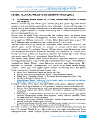 УЛААНБААТАР ХОТЫГ 2020 ОНЫ ХҮРТЭЛ ХӨГЖҮҮЛЭХ ЕРӨНХИЙ ТӨЛӨВЛӨГӨӨНИЙ ТОДОТГОЛ, 
2030 ОН ХҮРТЭЛХ ХӨГЖЛИЙН ЧИГ ХАНДЛАГА 
УЛААНБААТАР ХОТЫН 2030 ОН ХҮРТЭЛХ ХӨГЖЛИЙН ЧИГ ХАНДЛАГА / II БОТЬ 
2013 
II БҮЛЭГ. УЛААНБААТАРЫН БҮСИЙН ХӨГЖЛИЙН ЧИГ ХАНДЛАГА 
2.1. Уëààíáààòàð õîòûí ýð÷èìòýé òàòàëöàë, íºëººëëèéí á¿ñèéí õºãжëèéí 
НИЙСЛЭЛИЙН ЗУРАГ ТӨСЛИЙН ХҮРЭЭЛЭН 23 
÷èã õàíäëàãà 
Нийслэл Улаанбаатар хот нийгэм эдийн çасгийн хувьд бие даасан бүс болж хөгжих 
асуудал нь улс орны нийгэм эдийн çасгийн нутаг дэвсгэрийн төлөвлөлтийг боловсронгуй 
болгож бүсчлэх, нийслэлийн эрчимтэй таталцлын орон çай дах эдийн çасаг, нийгмийн нягт 
харилцан уялдаатай хөгжил нь нийслэл Улаанбаатар хотын тогтвортой хөгжлийг хангах 
гол çангилаа асуудал болох юм. 
Монгол улсад аж ахуйн болон үйлдвэрлэлийн бүх салбарыг нийтэд нь хамарч эдийн 
çасгийн ерөнхий мужлалт боловсруулахад чиглэсэн нийгэм эдийн çасгийн гаçарçүйн 
анхны судалгааг 1950-иад оноос эхлэн явуулсан байна. Дээрх судалгааны үр дүнд 1961 
онд БНМАУ-ын эдийн çасгийн мужлалтын сүлжээг анхлан боловсруулжээ. 
1990-ээд оноос Монгол улс төвлөрсөн төлөвлөгөөт эдийн çасгийн тогтолцооноос çах 
çээлийн эдийн çасгийн тогтолцоо руу шилжсэн нь шинээр нийгэм эдийн çасгийн 
бүсчлэлийг шаардах болсон байна. Тиймээс 2001 онд Монгол улсын бүсчилсэн хөгжлийн 
үçэл баримтлал батлагдсан. Бүсчилсэн хөгжлийн үçэл баримтлал нь Монгол улсыг 
бүсчлэн хөгжүүлэх үндсэн үçэл баримтлал төдийгүй, төр çасгаас бүс нутгийн талаар 
хэрэгжүүлэх үндсэн бодлогыг тодорхойлсон баримт бичиг болсон. 
Энэ баримт бичигт Монгол орныг бүсчлэн хөгжүүлэх асуудлаар явуулсан судалгаа, 
боловсруулсан ажлуудын үр дүнг нэгтгэн төр çасгаас хэрэгжүүлэх үндсэн чиглэл, бодлогыг 
тодорхойлсон байна. Монгол улсын бүсчилсэн хөгжлийн үçэл баримтлалын 4.2-т 
Бодлогын гол чиглэлийг хэрэгжүүлэхийн тулд Монгол улсад эдийн çасгийн Баруун, 
Хангайн, Төвийн, Зүүн гэсэн дөрвөн бүсийг тогтоож, Улаанбаатар хотыг бие даасан 
бүсийн жишгээр хөгжүүлэхээр тусгагдсан бөгөөд үүнд: 
 Баруун бүсэд: Баян-Өлгий, Говь-Алтай, Завхан, Увс, Ховд; 
 Хангайн бүсэд: Архангай, Баянхонгор, Булган, Орхон, Өвөрхангай, Хөвсгөл; 
 Төвийн бүсэд: Говьсүмбэр, Дархан-Уул, Дорноговь, Дундговь, Өмнөговь, Сэлэнгэ, Төв 
 Зүүн бүсэд: Дорнод, Сүхбаатар, Хэнтий 
 Уëààíáààòàðûí á¿ñýä: Нèéñëýë õîò, ò¿¿íèé ä¿¿ðã¿¿äèéí íóòàã äýвñãýð, õîò îð÷ìûí 
á¿ñèéí äàãóóë õîòóóä òóñ òóñ îðж áàéíà. 
Бүсүүдийн байгаль, түүхий эдийн нөөц, эдийн çасаг, нийгэм, оюуны чадавхийг харгалçан: 
 Баруун бүсэд: Бэлчээрийн мал аж ахуй, усалгаатай тариалан, жижиг дунд үйлдвэрлэлийг; 
 Хангайн бүсэд: Бэлчээрийн мал аж ахуй, гаçар тариалан, аялал жуулчлал, амралт сувилал, 
жижиг дунд үйлдвэр, уул уурхайн олборлох, боловсруулах үйлдвэр, мод боловсруулах 
үйлдвэрийг; 
 Төвийн бүсэд: Бэлчээрийн болон эрчимжсэн мал аж ахуй, гаçар тариалан, уул уурхайн 
олборлох, боловсруулах үйлдвэр, аялал жуулчлал, амралт сувиллын үйлчилгээ, оюуны 
багтаамж ихтэй бусад үйлдвэр үйлчилгээ, 
 Зүүн бүсэд: Уул уурхайн олборлох, боловсруулах үйлдвэр, эрчимжсэн гаçар тариалан, мал 
аж ахуй, жижиг дунд үйлдвэр, аялал жуулчлал 
 Улаанбаатарын бүсэд: Оюуны багтаамж ихтэй бүх төрлийн үйлдвэр, үйлчилгээ, олон улсын 
банк санхүүгийн сүлжээг тус тус тэргүүлэх болгон хөгжүүлэхээр тогтсон. 
Бүсчилсэн хөгжлийн үçэл баримтлалаар Нийслэлийн эрчимтэй таталцал нөлөөллийн бүс 
буюу Төв аймгийг Төвийн бүсэд, Нийслэлийн нутаг дэвсгэрийг Улаанбаатарын бүсэд 
хамруулсан байна. Төвийн бүс нутаг бүрэлдэх гол хүчин çүйл бол Улаанбаатар хот болон 
 