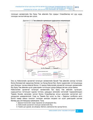 УЛААНБААТАР ХОТЫГ 2020 ОНЫ ХҮРТЭЛ ХӨГЖҮҮЛЭХ ЕРӨНХИЙ ТӨЛӨВЛӨГӨӨНИЙ ТОДОТГОЛ, 
2030 ОН ХҮРТЭЛХ ХӨГЖЛИЙН ЧИГ ХАНДЛАГА 
УЛААНБААТАР ХОТЫН 2030 ОН ХҮРТЭЛХ ХӨГЖЛИЙН ЧИГ ХАНДЛАГА / II БОТЬ 
2013 
таталцал нөлөөллийн бүс буюу Төв аймгийн бүх сумдыг Улаанбаатар хот руу шууд 
татагдах чиглэлтэйгээр авч үçсэн. 
Дүрслэл 2.1.3.Төâ аéмгèéн нутагøèл суурьøлын тогтолцоо 
Энэ нь Нийслэлийн эрчимтэй таталцал нөлөөллийн бүсийг Төв аймгийн хилээр тогтоож 
болох боломжтойг харуулсан боловч тус бүсэд бичил бүс, бүлэг суурингийн тогтолцоонууд 
үүсч болохыг тусгаж өгөөгүй болно. Уг ажилд Нийслэлийн эрчимтэй таталцал нөлөөллийн 
бүс буюу Төв аймгийн нутаг дэвсгэрийн тогтолцоог доорх байдалтай авч үçсэн байна. 
Нийслэлийн эрчимтэй таталцал нөлөөллийн бүс буюу Төв аймгийн нутагшил, 
суурьшилтын тогтолцоог судлан тогтоох, цаашдын хөгжлийн чиглэлийг тодорхойлохдоо 
Төвийн бүсийн хөгжлийн чиглэл болон Улаанбаатар хотын хөгжлийн чиглэлтэй нягт 
уялдуулах шаардлагатай. Учир нь Төвийн бүс нутаг нь Аçи – Европыг холбосон авто 
болон төмөр çамын тэнхлэгт татагдан хөгжсөн нэгдмэл нэг нутаг дэвсгэрийн систем 
бөгөөд дэд системүүдэд хуваагдана. Үүнд: 
1. Дархан-Сэлэнгийн гаçар тариалан аж үйлдвэрийн бүс, 
2. Нийслэлийн эрчимтэй таталцал нөлөөллийн бүс, 
3. Говийн уул уурхай, аж үйлдвэр, байгаль хамгаалах бүс эдгээр болно. 
НИЙСЛЭЛИЙН ЗУРАГ ТӨСЛИЙН ХҮРЭЭЛЭН 25 
 