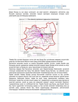 УЛААНБААТАР ХОТЫГ 2020 ОНЫ ХҮРТЭЛ ХӨГЖҮҮЛЭХ ЕРӨНХИЙ ТӨЛӨВЛӨГӨӨНИЙ ТОДОТГОЛ, 
2030 ОН ХҮРТЭЛХ ХӨГЖЛИЙН ЧИГ ХАНДЛАГА 
УЛААНБААТАР ХОТЫН 2030 ОН ХҮРТЭЛХ ХӨГЖЛИЙН ЧИГ ХАНДЛАГА / II БОТЬ 
2013 
Дээрх бүсүүд нь хүн амын нутагшилт, аж ахуй эрхлэлт, үйлдвэрлэл, үйлчилгээ, дэд 
бүтцийн хүрэлцээ хангамж, хөгжлийн түвшин çэргээрээ хоорондоо ялгарах нутаг 
дэвсгэрийн дэд системүүдэд хуваагдана. 
Дүрслэл 2.1.4.Төâ аéмгèéн нутагøèл суурьøлын тогтолцоо 
Төвийн бүс нутгийн бүрэлдэн тогтох үйл явц бусад бүс нутгийнхаас өвөрмөц онцлогтойн 
дээр бүс нутгийн болон Монгол орны хувьд эçлэх байр сууриар ихээхэн ялгаатай. 
Бүсчилсэн хөгжлийн онцлог нь үндсэн бүсүүдийн үүргийг тогтоон, тухайн бүсийн дэд 
бүсүүдэд үүргийг хуваарилах çамаар хөгжлийг дэмжих явдал бөгөөд ингэж хөгжих нь илүү 
үр дүнтэй гэдэг нь бусад улс, орны туршлагаар нотлогдсон çүйл юм. 
Одоогоор мөрдөж буй бүсчилсэн хөгжлийн үçэл баримтлалаар Нийслэлийн эрчимтэй 
таталцал нөлөөллийн бүс буюу Төв аймгийг Төвийн бүсэд багтаан, тус аймгийн нутаг 
дэвсгэрээр хүрээлүүлэн оршиж буй нийслэлийг Улаанбаатарын бүс гэж тогтоосон байна. 
Эдийн çасгийн Төвийн бүсийн дотоод бүсчлэлийг оновчтой тогтоох нь бүс нутгийн 
хөгжлийн гол çорилго болсон “Бүс нутаг дах хот, хөдөөгийн ялгааг багасгах таатай орчинг 
бүрдүүлэх, байгалийн баялаг, хөдөө аж ахуй, гаçар тариалангийн салбарын нөөц 
бололцоог тухайн бүс нутгийн онцлог давуу тал, чадавхитай нь уялдуулан дээд çэргээр үр 
ашигтай ашиглах, үүний үр дүнд хүн дэвшлийг дэмжих” үндсэн чиглэлийн бодлогыг 
тодорхойлоход чухал ач холбогдолтой юм. Төвийн бүсийг дэд бүсэд, дэд бүсийг бичил 
бүс, бүлэг суурингийн тогтолцоонд хуваах нь бүс нутгийн хөгжлийг төлөвлөхөд илүү үр 
дүнтэйн дээр, цаашид бичил бүс, бүлэг суурингуудад үйлдвэрлэл, үйлчилгээний 
кластеруудыг төлөвлөж хөгжүүлэх боломжийг нэмэгдүүлэх болно. 
НИЙСЛЭЛИЙН ЗУРАГ ТӨСЛИЙН ХҮРЭЭЛЭН 26 
 