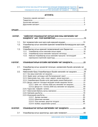 УЛААНБААТАР ХОТЫГ 2020 ОНЫ ХҮРТЭЛ ХӨГЖҮҮЛЭХ ЕРӨНХИЙ ТӨЛӨВЛӨГӨӨНИЙ ТОДОТГОЛ, 
2030 ОН ХҮРТЭЛХ ХӨГЖЛИЙН ЧИГ ХАНДЛАГА 
УЛААНБААТАР ХОТЫН 2030 ОН ХҮРТЭЛХ ХӨГЖЛИЙН ЧИГ ХАНДЛАГА / II БОТЬ 
2013 
АГУУЛГА 
Товчилсон нэрсийн жагсаалт........................................................................................3 
Тэмдэглэгээ....................................................................................................................3 
Хүснэгтийн жагсаалт......................................................................................................4 
Дүрслэлийн жагсаалт.....................................................................................................5 
ОРШИЛ.........................................................................................................................................8 
I БҮЛЭГ. “НИЙСЛЭЛ УЛААНБААТАР ХОТЫН 2030 ОНЫ ХӨГЖЛИЙН ЧИГ 
ХАНДЛАГА” -ЫН ҮЗЭЛ БАРИМТЛАЛ...........................................................13 
1.1. Хот төлөвлөлтийн онол арга çүйн ерөнхий асуудал………………………….13 
1.2. Улаанбаатар хотын хөгжлийн ерөнхий төлөвлөгөө боловсруулах арга çүйн 
асуудал...............................................................................................................16 
1.3. Улаанбаатар хотын ерөнхий төлөвлөгөөний үçэл баримтлал......................18 
1.3.1. Улаанбаатар хотын хөгжлийн алсын хараа...................................................18 
1.3.2. Улаанбаатар хотын хөгжлийн тэргүүлэх чиглэлүүд......................................18 
1.3.3. Нийслэл Улаанбаатар хотын хөгжлийн тэргүүлэх чиглэлүүдийг 
хэрэгжүүлэх стратегийн çорилтууд.................................................................19 
II БҮЛЭГ. УЛААНБААТАРЫН БҮСИЙН ХӨГЖЛИЙН ЧИГ ХАНДЛАГА.......................23 
2.1. Улаанбаатар хотын эрчимтэй таталцал, нөлөөллийн бүсийн хөгжлийн чиг 
хандлага..............................................................................................................23 
2.2. Нийслэлийн буюу Улаанбаатарын бүсийн хөгжлийн чиг хандлага ..............34 
2.2.1. Хүн амын өсөлтийн чиг хандлага ......................................................................34 
2.2.2. Эдийн çасаг, дотоодын нийт бүтээгдэхүүний өсөлт .......................................38 
2.2.3. Нийслэлийн түүх, соёл, спорт, амралт, аялал жуулчлал......... .......................43 
2.2.4. Улаанбаатарын бүсийн нутаг дэвсгэрийн çохион байгуулалт.........................45 
2.2.5. Дагуул, хаяа хот тосгодын хөгжлийн хэтийн хандлага чиглэл ........................51 
2.2.5.1. Хаяа хот, тосгоны 2030 оны хөгжлийн чиг хандлага.......................53 
2.2.5.2. Дагуул хот, тосгоны 2030 оны хөгжлийн чиг хандлага.....................60 
2.2.6. Гадна çам, тээврийн сүлжээ..............................................................................63 
2.2.7. Нийслэлийн байгаль орчны хамгаалал.............................................................72 
2.2.8. Нийгмийн дэд бүтэц ...........................................................................................79 
2.2.9. Инженерийн дэд бүтэц.......................................................................................83 
2.2.9.1. Дулаан хангамж:................................................................................83 
2.2.9.2. Цахилгаан хангамж ...........................................................................85 
2.2.9.3. Усан хангамж, ариутгах татуурга .....................................................86 
2.2.9.4. Холбоо, мэдээллийн сүлжээ........................................... ..................91 
III БҮЛЭГ. УЛААНБААТАР ХОТЫН ХӨГЖЛИЙН ЧИГ ХАНДЛАГА ............................93 
3.1 Улаанбаатар хотын архитектур, орон çайн төлөвлөлт..................................93 
НИЙСЛЭЛИЙН ЗУРАГ ТӨСЛИЙН ХҮРЭЭЛЭН 1 
 