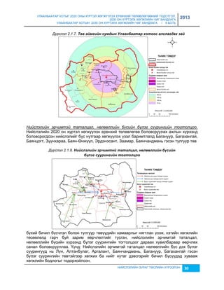 УЛААНБААТАР ХОТЫГ 2020 ОНЫ ХҮРТЭЛ ХӨГЖҮҮЛЭХ ЕРӨНХИЙ ТӨЛӨВЛӨГӨӨНИЙ ТОДОТГОЛ, 
2030 ОН ХҮРТЭЛХ ХӨГЖЛИЙН ЧИГ ХАНДЛАГА 
УЛААНБААТАР ХОТЫН 2030 ОН ХҮРТЭЛХ ХӨГЖЛИЙН ЧИГ ХАНДЛАГА / II БОТЬ 
2013 
Дүрслэл 2.1.7. Төâ аéмгèéн сумдын Улаанбаатар хотоос алслагдах заé 
Нийслэлийн эрчимтэй таталцал, нөлөөллийн бүсийн бүлэг суурингийн тогтолцоо. 
Нийслэлийн 2020 он хүртэл хөгжүүлэх ерөнхий төлөвлөгөө боловсруулах ажлын хүрээнд 
боловсрогдсон нийслэлийг бүс нутгаар хөгжүүлэх үçэл баримтлалд Багануур, Багахангай, 
Баянцогт, Зүүнхараа, Баян-Өнжүүл, Эрдэнэсант, Заамар, Баянчандмань гэсэн тулгуур төв 
Дүрслэл 2.1.8. Нèéслэлèéн эрчèмтнé таталцал, нөлөөллèéн бүсèéн 
бүлэг суурèнгèéн тогтолцоо 
бүхий бичил бүсчлэл болон тулгуур төвүүдийн хамаарлыг нягтлан үçэж, хэтийн хөгжлийн 
төсөөлөлд гарч буй çарим өөрчлөлтийг тусган, нийслэлийн эрчимтэй таталцал, 
нөлөөллийн бүсийн хүрээнд бүлэг суурингийн тогтолцоог дараах хувилбараар өөрчлөх 
санал боловсрууллаа. Үүнд: Нийслэлийн эрчимтэй таталцал нөлөөллийн бүс дэх бүлэг 
суурингууд нь Лүн, Алтанбулаг, Аргалант, Баянчандмань, Багануур, Багахангай гэсэн 
бүлэг суурингийн төвтэйгээр хөгжих ба нийт нутаг дэвсгэрийг бичил бүсүүдэд хувааж 
хөгжлийн бодлогыг тодорхойлсон. 
НИЙСЛЭЛИЙН ЗУРАГ ТӨСЛИЙН ХҮРЭЭЛЭН 30 
 