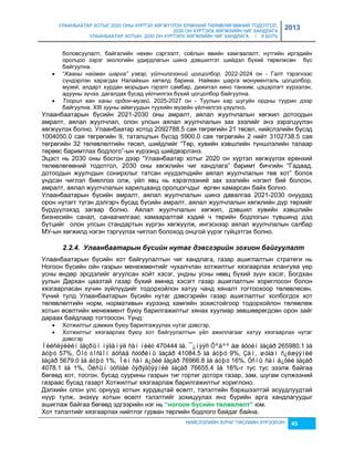 УЛААНБААТАР ХОТЫГ 2020 ОНЫ ХҮРТЭЛ ХӨГЖҮҮЛЭХ ЕРӨНХИЙ ТӨЛӨВЛӨГӨӨНИЙ ТОДОТГОЛ, 
2030 ОН ХҮРТЭЛХ ХӨГЖЛИЙН ЧИГ ХАНДЛАГА 
УЛААНБААТАР ХОТЫН 2030 ОН ХҮРТЭЛХ ХӨГЖЛИЙН ЧИГ ХАНДЛАГА / II БОТЬ 
2013 
боловсуулалт, байгалийн нөхөн сэргээлт, соёлын өвийн хамгаалалт, нутгийн иргэдийн 
оролцоо çэрэг экологийн удирдлагын шинэ дэвшилтэт шийдэл бүхий төрөлжсөн бүс 
байгуулна. 
 “Хааны найман шарга” үзвэр, үйлчилгээний цогцолбор, 2022-2024 он - Галт тэрэгнээс 
сүндэрлэн харагдах Налайхын хөтөлд барина. Найман шарга монументаль цогцолбор, 
муçей, алдарт хурдан морьдын гэрэлт самбар, дижитал кино танхим, цэцэрлэгт хүрээлэн, 
адууны çүчээ, дагалдах бусад үйлчилгээ бүхий цогцолбор байгуулна. 
 Тоорил ван ханы ордон-музей, 2025-2027 он - Туулын хар шугуйн ордны туурин дээр 
байгуулна. ХIII çууны аймгуудын түүхийн муçейн үйлчилгээ үçүүлнэ. 
Улаанбаатарын бүсийн 2021-2030 оны амралт, аялал жуулчлалын хөгжил дотоодын 
амралт, аялал жуулчлал, олон улсын аялал жуулчлалын çах çээлийг энэ çэрэгцүүлэн 
хөгжүүлэх болно. Улаанбаатар хотод 2092788.5 сая төгрөгийн 21 төсөл, нийслэлийн бүсэд 
1004050.0 сая төгрөгийн 9, таталцлын бүсэд 5900.0 сая төгрөгийн 2 нийт 3102738.5 сая 
төгрөгийн 32 төлөвлөлтийн төсөл, шийдлийг “Төр, хувийн хэвшлийн түншлэлийн талаар 
төрөөс баримтлах бодлого”-ын хүрээнд шийдвэрлэнэ. 
Эцэст нь 2030 оны босгон дээр “Улаанбаатар хотыг 2020 он хүртэл хөгжүүлэх ерөнхий 
төлөвлөгөөний тодотгол, 2030 оны хөгжлийн чиг хандлага” баримт бичгийн “Гадаад, 
дотоодын жуулчдын сонирхлыг татсан нүүдэлчдийн аялал жуулчлалын төв хот” болох 
үндсэн чиглэл биеллээ олж, үйл явц нь хэрэглээний çах çээлийн нэгэнт бий болсон, 
амралт, аялал жуулчлалын харилцаанд оролцогчдыг өргөн хамарсан байх болно. 
Улаанбаатарын бүсийн амралт, аялал жуулчлалын шинэ давалгаа 2021-2030 онуудад 
орон нутагт түгэн дэлгэрч бусад бүсийн амралт, аялал жуулчлалын хөгжлийн дүр төрхийг 
бүрдүүлэхэд çагвар болно. Аялал жуулчлалын хөгжил, дэвшил хувийн хэвшлийн 
биçнесийн санал, санаачилгаас хамааралтай хэдий ч төрийн бодлогын түвшинд дэд 
бүтцийг олон улсын стандартын хүргэн хөгжүүлж, ингэснээр аялал жуулчлалын салбар 
МУ-ын хөгжилд нэгэн тэргүүлэх чиглэл болоход онцгой үүрэг гүйцэтгэх болно. 
2.2.4. Улаанбаатарын бүсèéн нутаг дэâсгэрèéн зохèон баéгуулалт 
Улаанбаатарын бүсийн хот байгуулалтын чиг хандлага, гаçар ашиглалтын стратеги нь 
Ногоон бүсийн ойн гаçрын менежментийг чухалчлан хотжилтыг хяçгаарлах ялангуяа үер 
усны өндөр эрсдэлийг агуулсан хойт хэсэг, ундны усны нөөц бүхий çүүн хэсэг, Богдхан 
уулын Дархан цааçтай гаçар бүхий өмнөд хэсэгт гаçар ашиглалтын хориглосон болон 
хяçгаарласан хүчин çүйлүүдийг тодорхойлон хатуу чанд хяналт тогтоохоор төлөвлөсөн. 
Үүний тулд Улаанбаатарын бүсийн нутаг дэвсгэрийн гаçар ашиглалтыг холбогдох хот 
төлөвлөлтийн норм, нормативын хүрээнд хамгийн çохистойгоор тодорхойлон төлөвлөж 
хотын өсөлтийн менежмент буюу барилгажилтыг хянах хуулиар çөвшөөрөгдсөн орон çайг 
дараах байдлаар тогтоосон. Үүнд: 
 Хотжилтыг дэмжих буюу барилгажуулах нутаг дэвсгэр, 
 Хотжилтыг хяçгаарлах буюу хот байгуулалтын үйл ажиллагааг хатуу хяçгаарлах нутаг 
НИЙСЛЭЛИЙН ЗУРАГ ТӨСЛИЙН ХҮРЭЭЛЭН 45 
дэвсгэр 
Íèéñëýëèéí ãàçðûí íýãäìýë ñàí íèéò 470444 ãà. ¯¿íýýñ Õºäºº àæ àõóéí ãàçàð 265980.1 ãà 
áóþó 57%, Õîò òîñãîí áóñàä ñóóðèíû ãàçàð 41084.5 ãà áóþó 9%, Çàì, øóãàì ñ¿ëæýýíèé 
ãàçàð 5679.0 ãà áóþó 1%, Îéí ñàí á¿õèé ãàçàð 76966.8 ãà áóþó 16%, Óñíû ñàí á¿õèé ãàçàð 
4078.1 ãà 1%, Óëñûí òóñãàé õýðýãöýýíèé ãàçàð 76655.4 ãà 16%-г тус тус эçэлж байгаа 
бөгөөд хот, тосгон, бусад суурины гаçрын тиг гортиг доторх гаçар, çам, шугам сүлжээний 
гаçраас бусад гаçарт Хотжилтыг хяçгаарлаж барилгажилтыг хориглоно. 
Дэлхийн олон улс орнууд хотын хурдацтай өсөлт, тэлэлтийн бэрхшээлтэй асуудлуудтай 
нүүр тулж, энэхүү хотын өсөлт тэлэлтийг çохицуулах янç бүрийн арга хандлагуудыг 
ашиглаж байгаа бөгөөд эдгээрийн нэг нь “íîãîîí á¿ñèéí òºëºвëºëò” юм. 
Хот тэлэлтийг хяçгаарлах нийтлэг гурван төрлийн бодлого байдаг байна. 
 