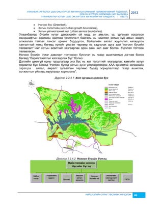 УЛААНБААТАР ХОТЫГ 2020 ОНЫ ХҮРТЭЛ ХӨГЖҮҮЛЭХ ЕРӨНХИЙ ТӨЛӨВЛӨГӨӨНИЙ ТОДОТГОЛ, 
2030 ОН ХҮРТЭЛХ ХӨГЖЛИЙН ЧИГ ХАНДЛАГА 
УЛААНБААТАР ХОТЫН 2030 ОН ХҮРТЭЛХ ХӨГЖЛИЙН ЧИГ ХАНДЛАГА / II БОТЬ 
2013 
 Ногоон бүс (Greenbelt), 
 Хотын тэлэлтийн хил (Urban growth boundaries), 
 Хотын үйлчилгээний хил (Urban service boundaries). 
Улаанбаатар бүсийн нутаг дэвсгэрийн ой мод, ан амьтан, ус, ургамал хосолсон 
ландшафтын өвөрмөц хийгээд үçэсгэлэнт байгаль нь нийслэл хотын хүн амын амарч 
алжаалаа тайлах тансаг орчинг бүрдүүлэх, байгалийн аялал жуулчлал хөгжүүлэх 
хангалттай нөөц бөгөөд үүнийг унаган төрхөөр нь хадгалах арга çам “ногоон бүсийн 
төлөвлөлт”-ийг хотын өсөлтийг хяçгаарлах орон çайн хил çааг болгон бүсчлэл тогтоож 
төлөвлөсөн. 
Ногоон бүсийн нутаг дэвсгэрт тогтоосон бүсчлэл нь гаçар ашиглалтын дэглэм болох 
бөгөөд “барилгажилтыг хяçгаарлах бүс” болно. 
Дэлхийн цөөнгүй орны туршлагаар энэ бүс нь хот тэлэлтийг хяçгаарлах хамгийн хатуу 
горимтой бүс бөгөөд “Ногоон бүсэд хотын хүнс үйлдвэрлэгдэж ХАА эрчимтэй хөгжихийн 
çэрэгцээ аялал, амралт çугаалгын төрлөөс бусад çориулалтаар гаçар ашиглах, 
хотжилтын үйл явц явуулахыг хориглоно”. 
Дүрслэл 2.2.4.1. Хот орчмын ногоон бүс 
Дүрслэл 2.2.4.2. Ногоон бүсèéн бүтэц 
НИЙСЛЭЛИЙН ЗУРАГ ТӨСЛИЙН ХҮРЭЭЛЭН 46 
 