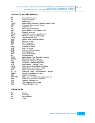 УЛААНБААТАР ХОТЫГ 2020 ОНЫ ХҮРТЭЛ ХӨГЖҮҮЛЭХ ЕРӨНХИЙ ТӨЛӨВЛӨГӨӨНИЙ ТОДОТГОЛ, 
2030 ОН ХҮРТЭЛХ ХӨГЖЛИЙН ЧИГ ХАНДЛАГА 
УЛААНБААТАР ХОТЫН 2030 ОН ХҮРТЭЛХ ХӨГЖЛИЙН ЧИГ ХАНДЛАГА / II БОТЬ 
2013 
НИЙСЛЭЛИЙН ЗУРАГ ТӨСЛИЙН ХҮРЭЭЛЭН 3 
ТОВЧИЛСОН НЭРСИЙН ЖАГСААЛТ 
ЕТ Ерөнхий төлөвлөгөө 
УБ Улаанбаатар хот 
МУ Монгол улс 
ÍÈÒÕ Нийслэлийн Иргэдийн Төлөөлөгчдийн Хурал 
ҮСХ Үндэсний Статистикийн Хороо 
ГХ Гэр хороолол 
ОСХ Орон сууцны хороолол 
НСГ Нийслэлийн Статистикийн гаçар 
ХО Хөрөнгө оруулалт 
ҮХЦБ Үндэсний хөгжлийн цогц бодлого 
МХЗ Мянганы хөгжлийн çорилтууд 
ЭМЯ Эрүүл мэндийн яам 
АОС Амины орон сууцны хороолол 
БГД Баянгол дүүрэг 
БЗД Баянçүрх дүүрэг 
ЧД Чингэлтэй дүүрэг 
СБД Сүхбаатар дүүрэг 
ХУД Хан-Уул дүүрэг 
СХД Сонгино-Хайрхан дүүрэг 
БНД Багануур дүүрэг 
БХД Багахангай дүүрэг 
НД Налайх дүүрэг 
НЗТХ Нийслэлийн Зураг Төслийн Хүрээлэн 
МУИС Монгол Улсын Их Сургууль 
ГГС Гаçарçүй, геологийн сургууль 
ҮХХ Үндэсний Хөгжлийн Хүрээлэн 
НТГ Нийслэлийн Тээврийн Гаçар 
НОБГ Нийслэлийн Онцгой Байдлын Гаçар 
НАЗГ Нийслэлийн Авто Замын Гаçар 
ШУА Шинжлэх Ухааны Академи 
ШУТИС Шинжлэх Ухаан, Технологийн Их Сургууль 
ЭХИС Эрчим Хүчний Их Сургууль 
ГЗХ ГаçарЗүйн Хүрээлэн 
ООГФСТ Одон орон, Геофиçикийн судалгааны төв 
НҮБ Нэгдсэн Үндэстний Байгууллага 
ЗХУ Зөвлөлт Холбоот Улс 
ТЦБ Төв цэвэрлэх байгууламж 
ОБА Онцгой байдлын алба 
ТЭМДЭГЛЭГЭЭ 
Га Гектар 
Км Километр 
М2 Метр квадрат 
тн Тонн 
 