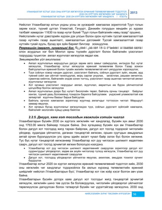 УЛААНБААТАР ХОТЫГ 2020 ОНЫ ХҮРТЭЛ ХӨГЖҮҮЛЭХ ЕРӨНХИЙ ТӨЛӨВЛӨГӨӨНИЙ ТОДОТГОЛ, 
2030 ОН ХҮРТЭЛХ ХӨГЖЛИЙН ЧИГ ХАНДЛАГА 
УЛААНБААТАР ХОТЫН 2030 ОН ХҮРТЭЛХ ХӨГЖЛИЙН ЧИГ ХАНДЛАГА / II БОТЬ 
2013 
Нийслэл Улаанбаатар хотын ундны усны эх үүсвэрийг хамгаалах çорилготой Туул голын 
çарим хэсэг, түүний цутгал Улиастай, Гачуурт, Дэнжийн голуудын хөндийн ус хураах 
талбайг хамарсан 11630 га гаçар нутаг бүхий “Туул голын байгалийн нөөц гаçар” оршино. 
Нийслэлийн нутаг дэвсгэрийн хүрээн дэх улсын болон орон нутгийн тусгай хамгаалалттай 
гаçар нутгийн гаçар ашиглалт, хамгаалалтын дэглэмийг Тусгай хамгаалалттай гаçар 
нутгийн тухай хууль, бусад эрх çүйн баримт бичгээр çохицуулна. 
Рåкрåацèéн /амралт, зугаалгын/ бүс: Ñ¿¿ëèéí ¿åä óëñ îðíû õºãæëèéí àíõààðàë òàòñàí 
олон асуудлын нэг бол Монгол орны түүхийн дурсгалт болон байгалийн үçэсгэлэнт 
гаçруудад түшиглэн аялал жуулчлал хөгжүүлэх явдал юм. 
Зөвшөөрөгдөх үйл ажиллагаа: 
 Аялал жуулчлалын маршрутын дагуух çарим авто çамыг сайжруулах, ингэхдээ бүс нутаг 
хөгжүүлэх, Улаанбаатар хотыг хөгжүүлэх ерөнхий төлөвлөгөө болон Гаçар çохион 
байгуулалтын ерөнхий болон тухайн жилийн төлөвлөгөөтэй нягт уялдуулан хэрэгжүүлэх; 
 Түүх соёлын ховор нандин дурсгал, үçэсгэлэнт байгаль, соёлын дурсгалт çүйл, хөшөө, ард 
түмний соёл çан үйлтэй танилцуулах, морь сарлаг унуулах, çагасчлах, рашаан эмчилгээ, 
сувилгаа хийлгэх, байгалийн элдэв сонин тогтоц, үçэсгэлэнт гаçар ашиглах чиглэлтэй аялал 
жуулчлалыг хөгжүүлэх 
 Хот орчмын үçэсгэлэнт гаçруудыг аялал, жуулчлал, амралтын иж бүрэн үйлчилгээтэй 
НИЙСЛЭЛИЙН ЗУРАГ ТӨСЛИЙН ХҮРЭЭЛЭН 51 
цогцолбор болгон хөгжүүлэх 
 Аялал жуулчлалын дээрх бүс нутагт биологийн төрөл, байгаль орчны тэнцвэрт байдлыг 
хангах, түүний даац боломжинд тохирсон барилга байгууламж үндэсний уламжлалтай хэв 
çагвартай жуулчны бааçыг барьж байгуулах 
 Байгаль орчноо хамгаалах çорилгоор жуулчид аялагчдыг тогтоосон чиглэл Маршрут 
çамаар явуулах. 
 Хот орчмын бүсэд жуулчлалыг хөгжүүлэхдээ түүх, соёлын дурсгалт çүйлсийг хамгаалж, 
байгалийг экологийн хувьд цэвэр байлгах 
2.2.5. Дагуул, хаяа хот тосгодын хөгжлèéн хэтèéн чèглэл 
Улаанбаатарын бүсийн 2030 он хүртэлх хөгжлийн чиг хандлагад, бүсийн хүн амыг 2030 
онд 1763.00 мянга байхаар тооцож байна. Энэ хугацаанд бүсийн хүн ам Улаанбаатар 
болон дагуул хот тосгодод жигд тархан байрлаж, дагуул хот тосгод тодорхой чиглэлийн 
үйлдвэр, худалдаа үйлчилгээ, даганан тэнцвэртэй хөгжсөн, оршин суугчдын амьдралын 
аятай орчин бүрэлдүүлсэн улс орны эдийн çасагт чухал байр эçлэх бүс болон хөгжинө. 
Тус бүс нутаг тэнцвэртэй хөгжсөнөөр Улаанбаатар хот руу чиглэсэн шилжилт хөдөлгөөн 
саарч, дагуул хот тосгод эрчимтэй хөгжих бололцоо нээгдэнэ. 
 Улаанбаатар хот руу чиглэсэн шилжилт хөдөлгөөнийг сааруулах çорилгоор дагуул хот 
суурингуудыг үйлдвэрлэл, хөдөө аж ахуйн чиглэлээр түлхүү хөгжүүлж, Улаанбаатар хот руу 
чиглэсэн шилжилт хөдөлгөөнийг сааруулах 
 Дагуул хот, тосгодод үйлдвэрлэл үйлчилгээ явуулах, ажиллаж, амьдрах тохилог орчинг 
бүрдүүлэх 
Улаанбаатар хотыг 2020 он хүртэл хөгжүүлэх ерөнхий төлөвлөгөөний тодотгол хийх, 2030 
оны хөгжлийн чиг хандлагыг тодорхойлох ба ажлын хүрээнд төлөвлөлтийн ерөнхий 
шийдлийг нийслэл /Улаанбаатарын бүс/, Улаанбаатар хот гэж хоёр хэсэг болгон авч үçэж 
байна. 
Улаанбаатарын бүсийн доторх хаяа дагуул хот тосгодыг жигд тэнцвэртэй эрчимтэй 
хөгжүүлж, хөгжлийн шинэ төв үүсгэх ба боловсруулах, чиглэлийн үйлдвэрлэл үйлчилгээг 
төрөлжүүлсэн дагнуулсан болон татваргүй бүсийн чиг үүрэгтэйгээр хөгжүүлнэ. 2030 онд 
 