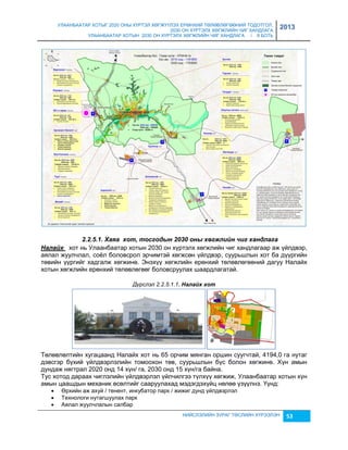 УЛААНБААТАР ХОТЫГ 2020 ОНЫ ХҮРТЭЛ ХӨГЖҮҮЛЭХ ЕРӨНХИЙ ТӨЛӨВЛӨГӨӨНИЙ ТОДОТГОЛ, 
2030 ОН ХҮРТЭЛХ ХӨГЖЛИЙН ЧИГ ХАНДЛАГА 
УЛААНБААТАР ХОТЫН 2030 ОН ХҮРТЭЛХ ХӨГЖЛИЙН ЧИГ ХАНДЛАГА / II БОТЬ 
2013 
2.2.5.1. Хаяа хот, тосгодын 2030 оны хөгжлèéн чèг хандлага 
Налаéх хот нь Улаанбаатар хотын 2030 он хүртэлх хөгжлийн чиг хандлагаар аж үйлдвэр, 
аялал жуулчлал, соёл боловсрол эрчимтэй хөгжсөн үйлдвэр, суурьшлын хот ба дүүргийн 
төвийн үүргийг хадгалж хөгжинө. Энэхүү хөгжлийн ерөнхий төлөвлөгөөний дагуу Налайх 
хотын хөгжлийн ерөнхий төлөвлөгөөг боловсруулах шаардлагатай. 
Дүрслэл 2.2.5.1.1. Налаéх хот 
Төлөвлөлтийн хугацаанд Налайх хот нь 65 орчим мянган оршин суугчтай, 4194,0 га нутаг 
дэвсгэр бүхий үйлдвэрлэлийн томоохон төв, суурьшлын бүс болон хөгжинө. Хүн амын 
дундаж нягтрал 2020 онд 14 хүн/ га, 2030 онд 15 хүн/га байна. 
Тус хотод дараах чиглэлийн үйлдвэрлэл үйлчилгээ түлхүү хөгжиж, Улаанбаатар хотын хүн 
амын цаашдын механик өсөлтийг сааруулахад мэдэгдэхүйц нөлөө үçүүлнэ. Үүнд: 
 Өрхийн аж ахуй / тенент, инкубатор парк / жижиг дунд үйлдвэрлэл 
 Технологи нутагшуулах парк 
 Аялал жуулчлалын салбар 
НИЙСЛЭЛИЙН ЗУРАГ ТӨСЛИЙН ХҮРЭЭЛЭН 53 
 