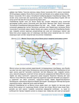 УЛААНБААТАР ХОТЫГ 2020 ОНЫ ХҮРТЭЛ ХӨГЖҮҮЛЭХ ЕРӨНХИЙ ТӨЛӨВЛӨГӨӨНИЙ ТОДОТГОЛ, 
2030 ОН ХҮРТЭЛХ ХӨГЖЛИЙН ЧИГ ХАНДЛАГА 
УЛААНБААТАР ХОТЫН 2030 ОН ХҮРТЭЛХ ХӨГЖЛИЙН ЧИГ ХАНДЛАГА / II БОТЬ 
2013 
дайран гарч байна. Түүнчлэн мянганы çамын босоо тэнхлэгийн АН-3, хэвтээ тэнхлэгийн 
АН-32 дугаарын асфальт болон бетон хучилттай çам Налайх хотыг дайран өнгөрч байна. 
Босоо тэнхлэгийн АН-3 çамын Алтанбулаг-Сүхбаатар-Дархан-Улаанбаатар-Чойрын 584 
км-ийн хатуу хучилттай çам ашиглалтад орсон, Чойр-Сайншанд-Замын-Үүдийн 425 км 
хатуу хучилттай çам 2013 онд ашиглалтад бүрэн орно. 
Улаанбаатар бүсийг олон улс болон бусад бүс нутгийн төвүүдтэй хатуу хучилттай 
автоçамаар холбох хэвтээ тэнхлэгийн авто çам болох “Мянганы çам”, босоо тэнхлэгийн 
“Алтанбулаг-Улаанбаатар-Сайншанд-Замын-Үүд”-ийн çам, /Аçийн автоçамын дээрх 
сүлжээний дөрөвдүгээр чиглэл/ Бүсчилсэн хөгжлийн үçэл баримтлалд тусгагдсан босоо 
тэнхлэгийн 5 чиглэлийн çамын төвийн бүсийн авто çамын сүлжээтэй Улаанбаатар бүсийн 
çам, тээврийн сүлжээг харилцан уялдаатайгаар авч үçэж улс хооорондын транçит çам 
буюу олон улсын хурдны çам, хот хоорондын çам буюу улсын чанартай çам, хот, тосгон 
хоорондын орон нутгийн чанартай çам гэж ангилан төлөвлөсөн. 
Дүрслэл 2.2.6.1. Монгол Улсын олон улсын болон улсын чанартаé аâтозамын сүлжээ 
Монгол улсын хүн амын шилжих хөдөлгөөнийг тогтворжуулахын тулд баруун, çүүн бүсийн 
хүн амыг çах çээл, эрүүл мэнд, боловсролын үйлчилгээгээр өнөөгийн Улаанбаатар хоттой 
адил хангах үүрэгтэй “хөгжлийн стратегийн төв”-ийн байршлыг çам, тээврийн сүлжээ, 
усны нөөцтэй уялдуулан оновчтой тогтоон хөгжүүлэх шаардлагатай байна Монгол улсын 
төрөөс хүн амын нутагшилт, суурьшлын дээрх асуудлыг бодлогын төвшинд авч үçэн 
“Монгол Улсын Мянганы хөгжлийн çорилтод суурилсан үндэсний хөгжлийн цогц бодлого”- 
д суурилсан хүн амын нутагшилт, суурьшлын талаар төрөөс баримтлах бодлогыг 
боловсруулж, хэрэгжүүлэх бодлогын баримт бичгүүдийг боловсруулж УИХ-аар батлуулан 
хэрэгжүүлэх ажлыг яаралтай эхлэх хэрэгтэй байна. 
Нийслэл Улаанбаатар хот нь Монгол улсын эдийн çасаг, улс төрийн гол төв учир хотын 
дотор болон дагуул хот суурингууд бүсийн тулгуур төв хотууд, Монгол орны өнцөг бүрт, 
дэлхийн çах çээл хүрсэн, тээврийн сүлжээгээр найдвартай холбогдох нь чухал ач 
холбогдолтой. Эдгээр тээврийн сүлжээ нь агаарын çам, төмөр çам, авто çам тул эдгээрийг 
НИЙСЛЭЛИЙН ЗУРАГ ТӨСЛИЙН ХҮРЭЭЛЭН 64 
 