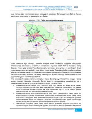 УЛААНБААТАР ХОТЫГ 2020 ОНЫ ХҮРТЭЛ ХӨГЖҮҮЛЭХ ЕРӨНХИЙ ТӨЛӨВЛӨГӨӨНИЙ ТОДОТГОЛ, 
2030 ОН ХҮРТЭЛХ ХӨГЖЛИЙН ЧИГ ХАНДЛАГА 
УЛААНБААТАР ХОТЫН 2030 ОН ХҮРТЭЛХ ХӨГЖЛИЙН ЧИГ ХАНДЛАГА / II БОТЬ 
2013 
хоёр талаас орж ирж байгаа çамын хэсгүүдийг хамарсан багалçуур болж байна. Үүнээс 
шалтгаалж олон сөрөг үр дагаврууд гарч байна. 
Дүрслэл 2.2.6.3. Гадна зам, тээâрèéн сүлжээ 
Өсөн нэмэгдэж буй экспорт, дамжин өнгөрөх ачааг сааталгүй шуурхай нэвтрүүлэх, 
Улаанбаатар çангилааны ачааллыг хөнгөвчлөх үүднээс УБЕТ-2020-д тусгасны дагуу 
Богдхан уулын урд талаар Улаанбаатар хотыг алгассан олон улсын ач холбогдол бүхий 
төмөр çамын шинэ шугам байгуулна. Шинэ төмөр çамыг Төв аймгийн Батсүмбэр сум буюу 
Мандал өртөөнөөс эхлэн одоо байгаа гол шугамаас салаалуулж Зуунмод хотоор дамжин 
Багахангай өртөөнд холбоно. Уг төмөр çамын уртыг 170 км байхаар техник эдийн çасгийн 
үндэслэлд тусган төлөвлөгдөж байна. 
Улс, орны эдийн çасаг, экспорт, импортын бараа бүтээгдэхүүний өсөлттэй уялдан төмөр 
çамын тээвэрт тавигдах техникийн болон аюулгүй ажиллагааны шаардлагын дагуу 
төлөвлөлтөөр дараах асуудлуудыг шийдвэрлэхээр тусгасан. Үүнд: 
 Улаанбаатар хотын баруун талд Толгойтод, çүүн талд Налайх хот, Баян çөрлөг орчимд 
олон улсын стандарт хангасан “Ачаа тээврийн төв” байгуулан Улаанбаатар хот орчмын 
болон хотын бүх төрлийн агуулах, аж ахуйг суурьшлын бүсээс гарган тээвэр çуучийн 
байгууллагуудын үйл ажиллагаанд дэмжлэг үçүүлнэ, 
 Улаанбаатар хотын нутаг дэвсгэрийг үндсэн хоёр хэсэгт хувааж байгаа төмөр çамын гол 
трассыг çорчигч тээврийн үйлчилгээний çориулалтаар ашиглан Налайх хотын төмөр çамын 
ашиглалтыг сайжруулна. Мөн төмөр çамын трассын дагуух 220Х112000м аюулгүй çурвасын 
гаçрыг чөлөөлөн ногоон бүс байгуулж “Үндэсний цэцэрлэгт хүрээлэн” болон хотын ногоон 
бүсийн систем, бүтцэд оруулан хяçгаарлагдмал ашиглалттай болгоно. 
 Төв аймгийн Батсүмбэр сумын төмөр çамын Мандал өртөөнөөс эхлүүлэн одоо байгаа гол 
шугамаас баруун урагш салаалуулж Зуунмод хотоор эсвэл Мандал өртөөнөөс Төв аймгийн 
НИЙСЛЭЛИЙН ЗУРАГ ТӨСЛИЙН ХҮРЭЭЛЭН 66 
 