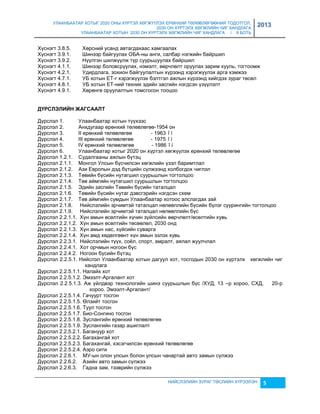 УЛААНБААТАР ХОТЫГ 2020 ОНЫ ХҮРТЭЛ ХӨГЖҮҮЛЭХ ЕРӨНХИЙ ТӨЛӨВЛӨГӨӨНИЙ ТОДОТГОЛ, 
2030 ОН ХҮРТЭЛХ ХӨГЖЛИЙН ЧИГ ХАНДЛАГА 
УЛААНБААТАР ХОТЫН 2030 ОН ХҮРТЭЛХ ХӨГЖЛИЙН ЧИГ ХАНДЛАГА / II БОТЬ 
2013 
Хүснэгт 3.8.5. Хөрсний усанд автагдахаас хамгаалах 
Хүснэгт 3.9.1. Шинээр байгуулах ОБА-ны анги, салбар нэгжийн байршил 
Хүснэгт 3.9.2. Нүүлгэн шилжүүлж түр суурьшуулах байршил 
Хүснэгт 4.1.1. Шинээр боловсруулах, нэмэлт, өөрчлөлт оруулах çарим хууль, тогтоомж 
Хүснэгт 4.2.1. Удирдлага, çохион байгуулалтын хүрээнд хэрэгжүүлэх арга хэмжээ 
Хүснэгт 4.7.1. УБ хотын ЕТ-г хэрэгжүүлэх бэлтгэл ажлын хүрээнд хийгдэх çураг төсөл 
Хүснэгт 4.8.1. УБ хотын ЕТ-ний техник эдийн çасгийн нэгдсэн үçүүлэлт 
Хүснэгт 4.9.1. Хөрөнгө оруулалтын томсгосон тооцоо 
НИЙСЛЭЛИЙН ЗУРАГ ТӨСЛИЙН ХҮРЭЭЛЭН 5 
ДҮРСЛЭЛИЙН ЖАГСААЛТ 
Дүрслэл 1. Улаанбаатар хотын түүхээс 
Дүрслэл 2. Анхдугаар ерөнхий төлөвлөгөө-1954 он 
Дүрслэл 3. II ерөнхий төлөвлөгөө - 1963 îí 
Дүрслэл 4. III ерөнхий төлөвлөгөө - 1975 îí 
Дүрслэл 5. IV ерөнхий төлөвлөгөө - 1986 îí 
Дүрслэл 6. Улаанбаатар хотыг 2020 он хүртэл хөгжүүлэх ерөнхий төлөвлөгөө 
Дүрслэл 1.2.1. Судалгааны ажлын бүтэц 
Дүрслэл 2.1.1. Монгол Улсын бүсчилсэн хөгжлийн үçэл баримтлал 
Дүрслэл 2.1.2. Аçи Европын дэд бүтцийн сүлжээнд холбогдох чиглэл 
Дүрслэл 2.1.3. Төвийн бүсийн нутагшил суурьшлын тогтолцоо 
Дүрслэл 2.1.4. Төв аймгийн нутагшил суурьшлын тогтолцоо 
Дүрслэл 2.1.5. Эдийн çасгийн Төвийн бүсийн таталцал 
Дүрслэл 2.1.6. Төвийн бүсийн нутаг дэвсгэрийн нэгдсэн схем 
Дүрслэл 2.1.7. Төв аймгийн сумдын Улаанбаатар хотоос алслагдах çай 
Дүрслэл 2.1.8. Нийслэлийн эрчимтэй таталцал нөлөөллийн бүсийн бүлэг суурингийн тогтолцоо 
Дүрслэл 2.1.9. Нийслэлийн эрчимтэй таталцал нөлөөллийн бүс 
Дүрслэл 2.2.1.1. Хүн амын өсөлтийн хүчин çүйлсийн өөрчлөлт/өсөлтийн хувь 
Дүрслэл 2.2.1.2. Хүн амын өсөлтийн төсөөлөл, 2030 онд 
Дүрслэл 2.2.1.3. Хүн амын нас, хүйсийн суварга 
Дүрслэл 2.2.1.4. Хүн амд хөдөлгөөнт хүн амын эçлэх хувь 
Дүрслэл 2.2.3.1. Нийслэлийн түүх, соёл, спорт, амралт, аялал жуулчлал 
Дүрслэл 2.2.4.1. Хот орчмын ногоон бүс 
Дүрслэл 2.2.4.2. Ногоон бүсийн бүтэц 
Дүрслэл 2.2.5.1. Нийслэл Улаанбаатар хотын дагуул хот, тосгодын 2030 он хүртэлх хөгжлийн чиг 
хандлага 
Дүрслэл 2.2.5.1.1. Налайх хот 
Дүрслэл 2.2.5.1.2. Эмээлт-Аргалант хот 
Дүрслэл 2.2.5.1.3. Аж үйлдвэр технологийн шинэ суурьшлын бүс /ХУД, 13 –р хороо, СХД, 20-р 
хороо. Эмээлт-Аргалант/ 
Дүрслэл 2.2.5.1.4. Гачуурт тосгон 
Дүрслэл 2.2.5.1.5. Өлçийт тосгон 
Дүрслэл 2.2.5.1.6. Туул тосгон 
Дүрслэл 2.2.5.1.7. Био-Сонгино тосгон 
Дүрслэл 2.2.5.1.8. Зуслангийн ерөнхий төлөвлөгөө 
Дүрслэл 2.2.5.1.9. Зуслангийн гаçар ашиглалт 
Дүрслэл 2.2.5.2.1. Багануур хот 
Дүрслэл 2.2.5.2.2. Багахангай хот 
Дүрслэл 2.2.5.2.3. Багахангай, хэсэгчилсэн ерөнхий төлөвлөгөө 
Дүрслэл 2.2.5.2.4. Аэро сити 
Дүрслэл 2.2.6.1. МУ-ын олон улсын болон улсын чанартай авто çамын сүлжээ 
Дүрслэл 2.2.6.2. Аçийн авто çамын сүлжээ 
Дүрслэл 2.2.6.3. Гадна çам, тээврийн сүлжээ 
 