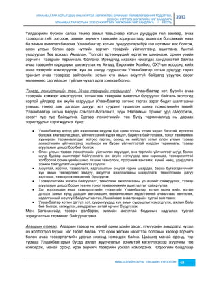 УЛААНБААТАР ХОТЫГ 2020 ОНЫ ХҮРТЭЛ ХӨГЖҮҮЛЭХ ЕРӨНХИЙ ТӨЛӨВЛӨГӨӨНИЙ ТОДОТГОЛ, 
2030 ОН ХҮРТЭЛХ ХӨГЖЛИЙН ЧИГ ХАНДЛАГА 
УЛААНБААТАР ХОТЫН 2030 ОН ХҮРТЭЛХ ХӨГЖЛИЙН ЧИГ ХАНДЛАГА / II БОТЬ 
2013 
Үйлдвэрийн бүсийн салаа төмөр çамыг тавьснаар хотын дундуурх гол çамаар, ачаа 
тээвэрлэлтийг çогсоож, çөвхөн çорчигч тээврийн çориулалтаар ашиглах боломжийг нээх 
ба çамын ачаалал багасна. Улаанбаатар хотын дундуур гарч буй гол шугамыг хос болгож, 
олон улсын болон орон нутгийн çорчигч тээврийн үйлчилгээнд ашиглана. Үүнтэй 
уялдуулан Төв вокçал, Амгалан, Толгойт өртөөнүүдийг өргөтгөн шинэчлэн, орчин үеийн 
çорчигч тээврийн терминаль болгоно. Ирээдүйд ихээхэн нэмэгдэх хандлагатай байгаа 
ачаа тээврийн коридорыг шилжүүлэх нь Хятад, Европийн Холбоо, ОХУ-ын хооронд хийх 
ачаа тээврийг нэмэгдүүлэх, хүн ам шигүү суурьшсан Улаанбаатар хотын дундуур гарах 
транçит ачаа тээврээс çайлсхийх, хотын хүн амын аюулгүй байдалд үçүүлэх сөрөг 
нөлөөнөөс сэргийлсэн туйлын чухал арга хэмжээ болно. 
Тээвэр, ложистикийн төв. /Ачаа тээврийн терминал/ . Улаанбаатар хот, бүсийн ачаа 
тээврийн хэмжээг нэмэгдүүлэх, хотын çам тээврийн ачааллыг бууруулах байгаль экологид 
хортой үйлдвэр аж ахуйн гаçруудыг Улаанбаатар хотоос гаргах çэрэг бодит шалтгааны 
улмаас төмөр çам дагасан дагуул хот сууринг түшиглэн шинэ ложистикийн төвийг 
Улаанбаатар хотын баруун /Эмээлт-Аргалант/, çүүн /Налайхын орчим/, урд /Аэросити/, 
хэсэгт тус тус байгуулна. Эдгээр ложистикийн төв буюу терминалиуд нь дараах 
çорилтуудыг хэрэгжүүлнэ. Үүнд: 
 Улаанбаатар хотод үйл ажиллагаа явуулж буй цөөн тооны хүчин чадал багатай, өргөтгөх 
боломж хяçгаарлагдмал, үйлчилгээний хүрээ явцуу, барилга байгууламж, тоног төхөөрөмж 
хуучирсан терминалиудыг хотоос гарган, оронд нь нийслэл хотыг олон улсын тээвэр 
ложистикийн үйлчилгээнд холбосон иж бүрэн үйлчилгээтэй нэгдсэн терминаль, тээвэр 
агуулахын цогцолбор бий болгох 
 Олон улсын тээвэр ложистикийн үйлчилгээ явуулдаг, энэ төрлийн үйлчилгээг шууд болон 
шууд бусаар ашигладаг байгууллага, аж ахуйн нэгжүүдэд çам харилцаа, тээвэрлэлттэй 
холбоотой орчин үеийн шинэ техник технологи, программ хангамж, хүний нөөц, удирдлага 
çохион байгуулалтын үйлчилгээ үçүүлэх 
 Аюултай, хортой, тээвэрлэлт, хадгалалтын онцгой горим шаардах, бараа бүтээгдэхүүнийг 
хүн амын төвлөрлөөс çайдуу, аюулгүй ажиллагааны шаардлага, технологийн дагуу 
хадгалах, тээвэрлэх нөхцөлийг бүрдүүлэх, 
 Тээвэрлэлтийн çохион байгуулалт, технологи ажиллагааны үр ашгийг сайжруулах, тээвэр 
агуулахын цогцолборын техник тоног төхөөрөмжийн ашиглалтыг сайжруулах 
 Хот хоорондын ачаа тээвэрлэлтийн түгээлтийг Улаанбаатар хотын гадна хийх, хотын 
доторх çамыг хүнд даацын автомашин, механниçмын хөдөлгөөний ачааллаас хөнгөлөх, 
хөдөлгөөний аюулгүй байдлыг хангах, Налайхаас ачаа тээврийн тусгай çам тавих 
 Улаанбаатар хотын дагуул хот, суурингуудад хүн амын суурьшлыг нэмэгдүүлж, ажлын байр 
бий болгох, хөгжүүлэх, амьдралын аятай орчинг бүрдүүлэх 
Мөн Багахангайд тэсэрч дэлбэрэх, химийн аюултай бодисын хадгалах тусгай 
çориулалтын терминал байгуулагдана. 
Агаарын тээвэр. Агаарын тээвэр нь манай орны эдийн çасаг, хүмүүсийн амьдралд чухал 
ач холбогдол бүхий нэг төрөл билээ. Улс орон хөгжин нээлттэй болохын хэрээр çорчигч 
болон ачаа тээвэрлэлтийн урсгал нилээд нэмэгдэж байна. Цаашид манай оронд, тэр 
тусмаа Улаанбаатарын бүсэд аялал жуулчлалыг эрчимтэй хөгжүүлснээр жуулчны тоо 
нэмэгдэж, манай оронд ирэх çорчигч тээврийн урсгал нэмэгдэнэ. Одоогийн байдлаар 
НИЙСЛЭЛИЙН ЗУРАГ ТӨСЛИЙН ХҮРЭЭЛЭН 69 
 