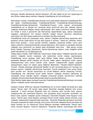 УЛААНБААТАР ХОТЫГ 2020 ОНЫ ХҮРТЭЛ ХӨГЖҮҮЛЭХ ЕРӨНХИЙ ТӨЛӨВЛӨГӨӨНИЙ ТОДОТГОЛ, 
2030 ОН ХҮРТЭЛХ ХӨГЖЛИЙН ЧИГ ХАНДЛАГА 
УЛААНБААТАР ХОТЫН 2030 ОН ХҮРТЭЛХ ХӨГЖЛИЙН ЧИГ ХАНДЛАГА / II БОТЬ 
2013 
Багануур, Налайх, Багахангай, Эмээлт-Аргалант, 361-ийн гарам гэх мэт хот суурингууд нь 
авто болон төмөр çамын нийтийн тээврээр Улаанбаатар хоттой холбогдоно. 
Автозамын тээвэр. Улаанбаатарын бүсийн нутаг дэвсгэрийн хэмжээнд Улаанбаатар-361- 
ийн гарам, Улаанбаатар-Шувуу, Улаанбаатар-Өлçийт, Улаанбаатар-Налайх-Багануур, 
Улаанбаатар-Налайх--Багахангай, Улаанбаатар-Гачуурт гэсэн үндсэн чиглэлүүдээр 
Улаанбаатар хот нь бүсийн хот тосгодтой хатуу хучилттай авто çам, нийтийн çорчигч 
тээврээр холбогдсон байдал хэвээр хадгалагдаж, авто çамын шинэчлэл хийгдэх çамаар 
гол төлөв 4 эгнээ 2 урсгалтай çам болгосноор хөдөлгөөний хурд, çамын нэвтрүүлэх 
чадварыг нэмэгдүүлнэ. Хот орчмын нийтийн тээвэрт çорчигч урсгалын хэмжээнээс 
шалтгаалж том, бага оврын çориулалтын экспресс автобус ашиглана. 
Улаанбаатар хотод хот хоорондын ачаа, çорчигч тээврийн үйлчилгээнд çориулсан авто 
вокçалыг хотоос гарах болон хот руу орох үндсэн 4 чиглэлд / Шинэ хот, Амгалан, Нисэх, 
Буянт-Ухаа орчимд /, хотын доторх нийтийн тээврийн сүлжээтэй холбон, хотын авто 
çамын ачааллыг нэмэгдүүлэхгүйгээр шинээр байгуулна. Авто вокçал нь иргэдийн нийтийн 
тээврийн цогц үйлчилгээг нэг дороос авах боломжийг нээж өгнө. Мөн дагуул хотууд 
болох Налайх, Багануур, Багахангай, Эмээлт-Аргалантад çорчигч, ачаа тээврийн орчин 
үеийн автовокçал тус тус байгуулах юм. 
Төмөр замын тээвэр. УБЕТ-2020-ийн тодотголоор төмөр çамын тээврийн одоогийн ачаа, 
çорчигч тээврийн урсгал нэмэгдэж, үйл ажиллагаа чиглэл хэвээр хадгалагдана. 
Улаанбаатар хотын дундуур гарах одоо байгаа төмөр çамын шугамыг Багахангай 
өртөөнөөс Мандал өртөө хооронд хос болгож төмөр çамын нэвтрүүлэх хүчин чадлыг 
нэмэгдүүлснээр олон улсын транçит ачаа, çорчигч тээвэрлэлтийг хурдан шуурхай 
нэвтрүүлэхээс гадна гол çамын дагуу байрлах Жаргалант, Рашаант,Эмээлт-Аргалант, 
Толгойт, Налайх, Багануур, Багахангай, Бумбат гэх мэт чиглэлээр дагуул хот тосгодыг хот 
орчмын çорчигч тээврийн үйлчилгээнд ашиглана. Үүнтэй уялдуулан олон улсын болон 
орон нутгийн галт тэргээр çорчигчдын ая тухтай байдлыг хангах çорилгоор Толгойт, 
Улаанбаатар төв, Амгаланд орчин үеийн çорчигч тээврийн вокçалыг байгуулах ба 
тэдгээрийг хотын нийтийн çорчигч тээврийн сүлжээтэй холбож, автоçогсоол, нийтийн 
тээврийн үйлчилгээний бусад байгууламж бүхий цогцолбор байгуулна. 
Одоо байгаа төмөр çамын шугамыг ашиглаж Улаанбаатар-Багахангай-Багануур чиглэлийн 
çорчигч тээврийн шугам нээж ажиллуулна. 
Агаарын тээвэр. 2020 оны түвшинд Улаанбаатар хот нь хотын төвөөс 20 орчим км-н çайд 
орших “Чингис хаан”, 60 км-ийн çайд орших Хөшигийн хөндийд байрлах олон улсын 
чанартай 2 нисэх онгоцны буудлаас олон улс хооронд, орон нутгийн ачаа, çорчигч 
тээвэрлэлтийн үйл ажиллагаа явуулна. Энэ хугацаанд шууд нислэгийн чиглэлийн тоо 
болон ачаа, çорчигч тээврийн урсгал нэмэгдэнэ. Хөшигийн хөндийн нисэх буудлыг олон 
улсын. “Чингис хаан” нисэх буудлыг дотоодын болон тусгай тээвэр, биçнес ангилал, ачаа 
тээврийн терминалийн çориулалтаар ашиглана. Одоогийн байдлаар дотоодын нислэгийг 
хэд хэдэн үндэсний аж ахуйн нэгжүүд, олон улсын нислэгийг гадаадын болон дотоодын аж 
ахуйн нэгжүүд тус тус гүйцэтгэнэ. Хотод байрлах нисэхийн терминалийг “Чингис хаан” 
нисэх онгоцны буудлыг түшиглэн байгуулна. Төлөвлөж байгаа, ашиглагдаж буй нисэх 
НИЙСЛЭЛИЙН ЗУРАГ ТӨСЛИЙН ХҮРЭЭЛЭН 71 
 