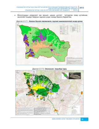 УЛААНБААТАР ХОТЫГ 2020 ОНЫ ХҮРТЭЛ ХӨГЖҮҮЛЭХ ЕРӨНХИЙ ТӨЛӨВЛӨГӨӨНИЙ ТОДОТГОЛ, 
2030 ОН ХҮРТЭЛХ ХӨГЖЛИЙН ЧИГ ХАНДЛАГА 
УЛААНБААТАР ХОТЫН 2030 ОН ХҮРТЭЛХ ХӨГЖЛИЙН ЧИГ ХАНДЛАГА / II БОТЬ 
2013 
 Монголчуудын уламжлалт çан çаншил, шашин шүтлэгт тулгуурлан гаçар нутгийнхаа 
экологийн тэнцвэрт байдлыг хадгалж үлдэх талаар бодлого баримтлах; 
Дүрслэл 2.2.7.1. Ногоон бүсèéн төлөâлөлт, тусгаé хамгаалалттаé газар нутаг 
Дүрслэл 2.2.7.2. Экологèéн /корèдор/ гарц 
НИЙСЛЭЛИЙН ЗУРАГ ТӨСЛИЙН ХҮРЭЭЛЭН 74 
 