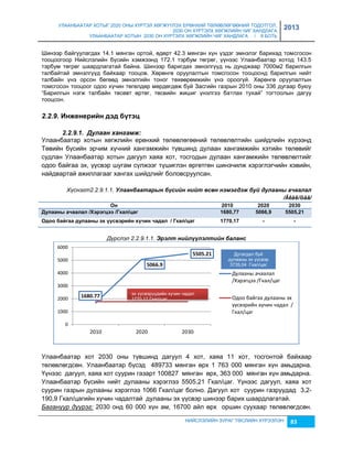 УЛААНБААТАР ХОТЫГ 2020 ОНЫ ХҮРТЭЛ ХӨГЖҮҮЛЭХ ЕРӨНХИЙ ТӨЛӨВЛӨГӨӨНИЙ ТОДОТГОЛ, 
2030 ОН ХҮРТЭЛХ ХӨГЖЛИЙН ЧИГ ХАНДЛАГА 
УЛААНБААТАР ХОТЫН 2030 ОН ХҮРТЭЛХ ХӨГЖЛИЙН ЧИГ ХАНДЛАГА / II БОТЬ 
2013 
Шинээр байгуулагдах 14.1 мянган ортой, өдөрт 42.3 мянган хүн үçдэг эмнэлэг барихад томсгосон 
тооцоогоор Нийслэлийн бүсийн хэмжээнд 172.1 тэрбум төгрөг, үүнээс Улаанбаатар хотод 143.5 
тэрбум төгрөг шаардлагатай байна. Шинээр баригдах эмнэлгүүд нь дунджаар 7000м2 барилгын 
талбайтай эмнэлгүүд байхаар тооцов. Хөрөнгө оруулалтын томсгосон тооцоонд барилгын нийт 
талбайн үнэ орсон бөгөөд эмнэлгийн тоног төхөөрөмжийн үнэ ороогүй. Хөрөнгө оруулалтын 
томсгосон тооцоог одоо хүчин төгөлдөр мөрдөгдөж буй Засгийн гаçрын 2010 оны 336 дугаар буюу 
“Барилгын нэгж талбайн төсөвт өртөг, төсвийн жишиг үнэлгээ батлах тухай” тогтоолын дагуу 
тооцсон. 
5505.21 
эх үүсвэрүүдийн хүчин чадал 
1770,17 Гкал/цаг 
2010 2020 2030 
Дутагдал буй 
дулааны эх үүсвэр 
3735,04 Гкал/цаг 
Дулааны ачаалал 
/Хэрэгцээ /Гкал/цаг 
Одоо байгаа дулааны эх 
үүсвэрийн хүчин чадал / 
Гкал/цаг 
НИЙСЛЭЛИЙН ЗУРАГ ТӨСЛИЙН ХҮРЭЭЛЭН 83 
2.2.9. Иíжеíеðèéí äýä á¿òýö 
2.2.9.1. Дулаан хангамж: 
Улаанбаатар хотын хөгжлийн ерөнхий төлөвлөгөөний төлөвлөлтийн шийдлийн хүрээнд 
Төвийн бүсийн эрчим хүчний хангамжийн түвшинд дулаан хангамжийн хэтийн төлөвийг 
судлан Улаанбаатар хотын дагуул хаяа хот, тосгодын дулаан хангамжийн төлөвлөлтийг 
одоо байгаа эх, үүсвэр шугам сүлжээг түшиглэн өргөтгөн шинэчилж хэрэглэгчийн хэвийн, 
найдвартай ажиллагааг хангах шийдлийг боловсруулсан. 
Хүснэгт2.2.9.1.1. Улаанбаатарын бүсèéн нèéт өсөн нэмэгдэж буé дулааны ачаалал 
/Ãêàë/öàã/ 
Оí 2010 2020 2030 
Дóëààíû à÷ààëàë /Хýðýãöýý /Гкàë/öàã 1680,77 5066,9 5505,21 
Оäîî áàéãàà äóëààíû ýõ ¿¿ñвýðèéí õ¿÷èí ÷àäàë / Гкàë/öàã 1770,17 - - 
Дүрслэл 2.2.9.1.1. Эрэлт нèéлүүлэлтèéн баланс 
1680.77 
5066.9 
6000 
5000 
4000 
3000 
2000 
1000 
0 
Улаанбаатар хот 2030 оны түвшинд дагуул 4 хот, хаяа 11 хот, тосгонтой байхаар 
төлөвлөгдсөн. Улаанбаатар бүсэд 489733 мянган өрх 1 763 000 мянган хүн амьдарна. 
Үүнээс дагуул, хаяа хот суурин гаçарт 100827 мянган өрх, 363 000 мянган хүн амьдарна. 
Улаанбаатар бүсийн нийт дулааны хэрэглээ 5505,21 Гкал/цаг. Үүнээс дагуул, хаяа хот 
суурин гаçрын дулааны хэрэглээ 1066 Гкал/цаг болно. Дагуул хот суурин гаçруудад 3,2- 
190,9 Гкал/цагийн хүчин чадалтай дулааны эх үүсвэр шинээр барих шаардлагатай. 
Багануур дүүрэг: 2030 онд 60 000 хүн ам, 16700 айл өрх оршин суухаар төлөвлөгдсөн. 
 