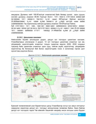 УЛААНБААТАР ХОТЫГ 2020 ОНЫ ХҮРТЭЛ ХӨГЖҮҮЛЭХ ЕРӨНХИЙ ТӨЛӨВЛӨГӨӨНИЙ ТОДОТГОЛ, 
2030 ОН ХҮРТЭЛХ ХӨГЖЛИЙН ЧИГ ХАНДЛАГА 
УЛААНБААТАР ХОТЫН 2030 ОН ХҮРТЭЛХ ХӨГЖЛИЙН ЧИГ ХАНДЛАГА / II БОТЬ 
2013 
амьдарна. Дулааны нийт 190.9Гкал/цаг ачаалалтай байх бөгөөд үүнээс орон сууцны 
хэсгийн дулааны ачаалал 85.90 Гкал/цаг болнî. Îðîí ñóóöíû õîðîîëëûã äóëààíààð 
õàíãàõäàà îäîî äóëààíû ñòàíöûí õ¿÷èí чадал 60Гкал/цаг байгааг өргөтгөн 
25.90Ãêàë/öàãèéí õ¿÷èí ÷àäàë á¿õèé äóëààíû ýõ ¿¿ñâýð øèíýýð нэмж áàðèõ 
øààðäëàãàòàé. Гэр хороолоолд нийтдээ дулааны ачаалал 104.9Гкал/цаг байна. 
Ãýð õîðîîëëûí îëîí íèéò, íèéãìèéí õàëàìæèéí áàðèëãóóäûã õýñýã÷èëñýí äóëààí 
õàíãàìæèéí ñèñòåìýýñ õàíãàíà. Ãýð õîðîîëëûí äóëààíû õ¿÷èí ÷àäëûí íèéò 25-30 õóâèéã 
îëîí íèéòèéí áàðèëãàä òîîöîí íèéòäýý 31.4Ãêàë/öàã á¿õèé ýõ ¿¿ñâýð áàðèõ 
øààðäëàãàòàé. 
НИЙСЛЭЛИЙН ЗУРАГ ТӨСЛИЙН ХҮРЭЭЛЭН 85 
2.2.9.2. Цахèлгаан хангамж: 
Нийслэлийн бүсийн алслагдсан дүүрэг, дагуул хот тосгодын цахилгаан хангамж. 
Улаанбаатарын алслагдсан 3 дүүрэг, 12 хот тосгодын цахилгаан ачааллыг хүн ам, 
үйлдвэрийн хэрэглэгчдийн ачааллыг тооцон судалгаа явуулж 2020, 2030 онуудын 
түвшинд байх цахилгаан ачааллыг орон сууц, нийгэм ахуйн хэрэглэгчид, үйлдвэрийн 
хэрэглэгчид ба болçошгүй бий болох хэрэглэгчдийн гэсэн 3 ангиллаар гаргаж дүнг 
хүснэгтээр үçүүлсэн болно. 
Дүрслэл 2.2.9.2.1. Нèéслэлèéн цахèлгаан хангамж 
Ерөнхий төлөвлөгөөний үçэл баримтлалын дагуу Улаанбаатар хотын хүн амын нягтралыг 
сааруулах çорилгоор дагуул хот, тосгодыг хөгжүүлэхээр төлөвлөж байна. Одоо байгаа 
дагуул хот тосгодоос гадна Төв аймгийн Хөшигийн хөндийд нисэх онгоцны шинэ буудал 
 