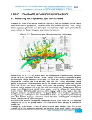 УЛААНБААТАР ХОТЫГ 2020 ОНЫ ХҮРТЭЛ ХӨГЖҮҮЛЭХ ЕРӨНХИЙ ТӨЛӨВЛӨГӨӨНИЙ ТОДОТГОЛ, 
2030 ОН ХҮРТЭЛХ ХӨГЖЛИЙН ЧИГ ХАНДЛАГА 
УЛААНБААТАР ХОТЫН 2030 ОН ХҮРТЭЛХ ХӨГЖЛИЙН ЧИГ ХАНДЛАГА / II БОТЬ 
2013 
III БҮЛЭГ. УЛААНБААТАР ХОТЫН ХӨГЖЛИЙН ЧИГ ХАНДЛАГА 
3.1. Уëààíáààòàð õîòûí àðõèòекòóð, îðîí зàéí òºëºвëºëò 
Улаанбаатар хотын 2030 оны хөгжлийн чиг хандлагад байгаль экологид ээлтэй, оюуны 
өндөр багтаамжтай үйлдвэрлэл, шинжлэх ухаан, мэдээллийн технологи, банк, санхүү, 
биçнес, худалдаа үйлчилгээ, соёл боловсрол çонхилсон олон үүрэгт орчин үеийн, Монгол 
улсын нийслэл хот болгон хөгжүүлэх арга хэмжээг төлөвлөсөн. 
Дүрслэл 3.1.1. Àрхèтåктур, орон заéн төлөâлөлтèéн үндсэн зураг 
Улаанбаатар хот нь 2020 онд 1235.5 мянга хүн амтай болох ба төлөвлөлтөөр тогтоосон 
354206 га нутаг дэвсгэрийн хүрээнд баруун, баруун урагш чиглэлд эрчимтэй хөгжинө. 
Хотын баруун, баруун өмнөд хэсгүүдэд орон сууц, олон нийт, худалдаа үйлчилгээ бүхий 
барилгажсан суурьшил бий болж хөгжинө. Мөн энэ хэсэгт хотын үйлдвэрийн дүүрэг 
өөрийн çориулалтыг хадгалан цаашид хөгжих ба шинээр томоохон ложисткийн төв бий 
болох юм. Хотын çүүн хэсэгт өндөр технологийн төв мэдээлэл технололгийн парк, 
шинжлэх ухааны академи, сургалтын төв, оюутны хотхоны хамт байгуулагдана. Шинээр 
хөгжих хотын баруун өмнөд хэсгийг хотын үндсэн хэсэгтэй найдвартай гудамж çамын 
сүлжээ гүүрийн байгууламжаар холбоно. Хотын баруун, урд хэсгээр хурдны авто çам 
байгуулж, тээврийн хэрэгслийн дамжин нэвтрүүлэх болон хотын тээврийн хөдөлгөөнийг 
çохицуулахад ач холбогдолтой арга хэмжээ болно. Хотын гол гудамжны дагуу одоогоор 
үүсэн бий болсон худалдаа үйлчилгээ бүхий хөгжлийн тэнхлэгүүдийг боловсронгүй 
болгох, цаашид шинээр үүсгэн хөгжүүлнэ. 
Хотын одоогийн çохисгүй төвлөрөлийг сааруулах гол үүрэг бүхий хотын төв, дэд төвүүдийг 
байгуулах ба эдгээр нь гудамж çамын сүлжээгээр хотын бусад хэсгүүдтэй найдвартай 
холбогдоно. 
Улаанбаатар хотыг гадаад, дотоодтой холбосон гадна төмөр çамын çорчигч, болон ачаа 
тээврийг хөгжүүлэх çорилгоор одоогийн төв вокçалыг орчин үеийн техник, технологийн 
НИЙСЛЭЛИЙН ЗУРАГ ТӨСЛИЙН ХҮРЭЭЛЭН 93 
 