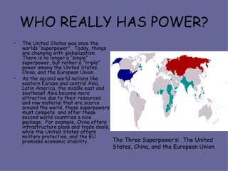 WHO REALLY HAS POWER? The United States was once the worlds “superpower”.  Today, things are changing with globalization.  There is no longer a “single” superpower, but rather a “triple” power among the United States, China, and the European Union. As the second world nations like eastern Europe and central Asia, Latin America, the middle east and southeast Asia become more attractive due to their resources and raw material that are scarce around the world, these superpowers must compete  and offer these second world countries a nice package.  For example, China offers infrastructure plans and trade deals, while the United States offers military protection, and the EU promises economic stability. The Three Superpower’s:  The United States, China, and the European Union 
