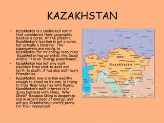 KAZAKHSTAN Kazakhstan is a landlocked nation that considered their geographic location a curse. At the present, Kazakhstan’s location is not a curse, but actually a blessing!  The superpowers are racing to Kazakhstan for its energy resources.  Kazakhstan has potential, like Saudi Arabia, it is an “energy powerhouse”. Kazakhstan has not only built pipelines from east to west and north to south, it has also built many friendships. Kazakhstan, now a nation wealthy enough to stand on its own, is trying to free their long ties with Russia. Kazakhstan’s main interest is in doing business with China.  Why China?  Because China is desperate and in urgent need of energy, and will pay Kazakhstan a pretty penny for their resources! 