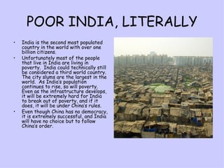 POOR INDIA, LITERALLY India is the second most populated country in the world with over one billion citizens. Unfortunately most of the people that live in India are living in poverty.  India could technically still be considered a third world country.  The city slums are the largest in the world.  As India’s population continues to rise, so will poverty.  Even as the infrastructure develops, it will be extremely hard for India to break out of poverty, and if it does, it will be under China’s rules. Even though China has no democracy, it is extremely successful, and India will have no choice but to follow China’s order.  