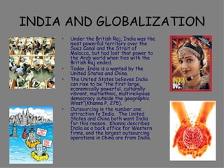 INDIA AND GLOBALIZATION Under the British Raj, India was the most powerful territory over the Suez Canal and the Strait of Malacca, but had lost that power to the Arab world when ties with the British Raj ended. Today, India is a wanted by the United States and China. The United States believes India can rise to be “the first large, economically powerful, culturally vibrant, multiethnic, multireligious democracy outside the geographic West”(Khanna P. 275). Outsourcing is the number one attraction to India.  The United States and China both want India for this reason.  Khanna describes India as a back office for Western firms, and the largest outsourcing operations in China are from India. 