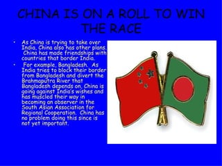 CHINA IS ON A ROLL TO WIN THE RACE As China is trying to take over India, China also has other plans.  China has made friendships with countries that border India.  For example, Bangladesh.  As India tries to block their border from Bangladesh and divert the Brahmaputra River that Bangladesh depends on, China is going against India’s wishes and has muscled their way in becoming an observer in the South Asian Association for Regional Cooperation.  China has no problem doing this since is not yet important. 