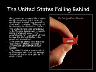 The United States Falling Behind Most countries advance into a higher world status from third to second world countries and from second to first world countries.  This may not be the case for the United States. The United State once considered to be the only superpower is rapidly losing status and power.  The reputation is far from good.  Critics believe the United States is too proud and supercilious.  If the United States is to maintain “superpower” status, a change in government administration must happen.  The United States is in sever debt, as if being in debt isn’t bad enough, the United States is in debt to its rivals!  Ouch! 