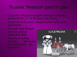 Russia: freedom paid in gas Gazprom, Russia’s largest energy company, accounts for 1/3 of Russia’s economy. Gazprom is Russia’s largest urban and rural landowner. The rich rule Russia  and live above  everyone else. “ Russia is a free  country”…. “Because  you paid more, you  earned it” 