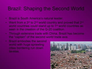 Brazil: Shaping the Second World Brazil is South America’s natural leader. Went from a 3 rd  to 2 nd  world country and proved that 2 nd  world countries could stand up to 1 st  world countries as seen in the creation of the G-20 coalition. Through extensive trade with China, Brazil has become the “captain” of the second world trade axis. Brazil embodies the second  world with huge sprawling  cities bordering run down  favelas.  