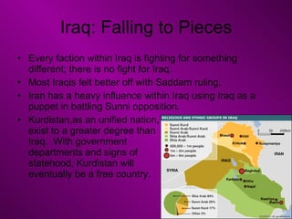 Iraq: Falling to Pieces Every faction within Iraq is fighting for something different; there is no fight for Iraq. Most Iraqis felt better off with Saddam ruling. Iran has a heavy influence within Iraq using Iraq as a puppet in battling Sunni opposition. Kurdistan,as an unified nation,  exist to a greater degree than  Iraq.  With government  departments and signs of  statehood, Kurdistan will  eventually be a free country. 
